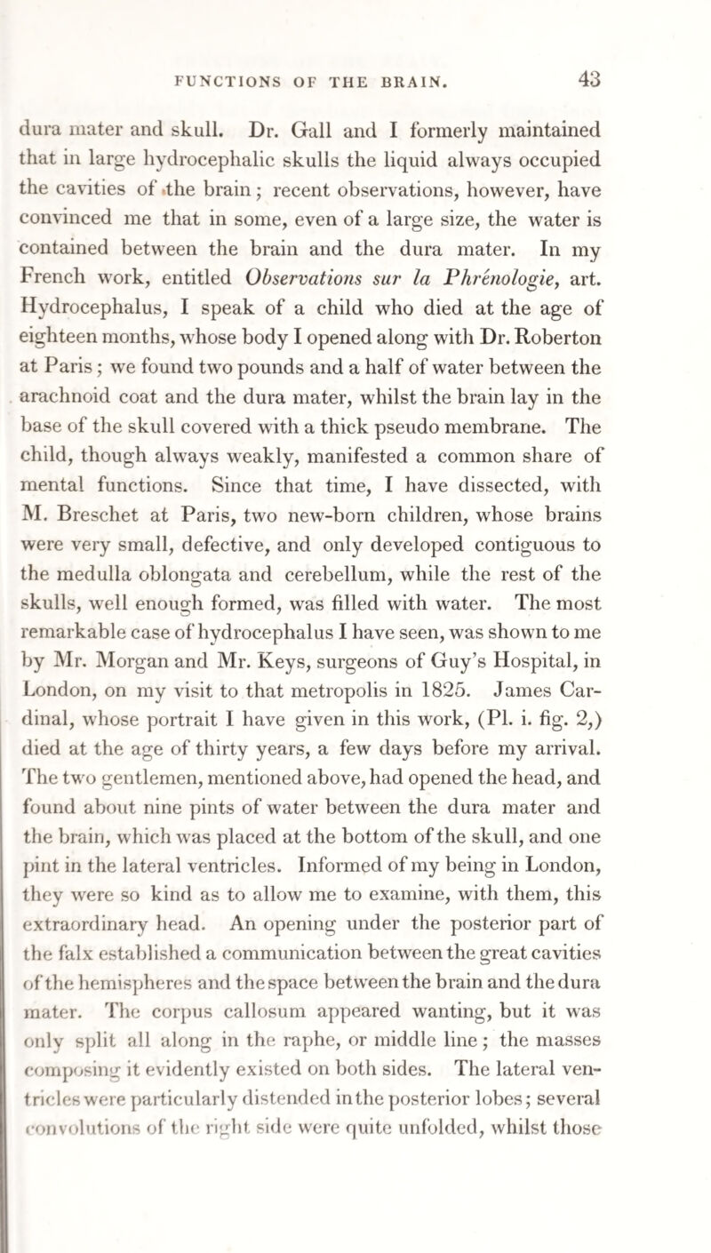 dura mater and skull. Dr. Gall and I formerly maintained that in large hydrocephalic skulls the liquid always occupied the cavities of ithe brain; recent observations, however, have convinced me that in some, even of a large size, the water is contained between the brain and the dura mater. In my French work, entitled Observations sur la Phrmologie^ art. Hydrocephalus, I speak of a child who died at the age of eighteen months, whose body I opened along with Dr. Roberton at Paris; we found two pounds and a half of water between the arachnoid coat and the dura mater, whilst the brain lay in the base of the skull covered with a thick pseudo membrane. The child, though always weakly, manifested a common share of mental functions. Since that time, I have dissected, with M. Breschet at Paris, two new-born children, whose brains were very small, defective, and only developed contiguous to the medulla oblongata and cerebellum, while the rest of the skulls, well enough formed, was filled with water. The most remarkable case of hydrocephalus I have seen, was shown to me by Mr, Morgan and Mr. Keys, surgeons of Guy’s Hospital, in London, on my visit to that metropolis in 1825. James Car¬ dinal, whose portrait I have given in this work, (PL i. fig. 2,) died at the age of thirty years, a few days before my arrival. The two gentlemen, mentioned above, had opened the head, and found about nine pints of water between the dura mater and the brain, which was placed at the bottom of the skull, and one pint in the lateral ventricles. Informed of my being in London, they were so kind as to allow me to examine, with them, this extraordinary head. An opening under the posterior part of the falx established a communication between the great cavities of the hemispheres and the space between the brain and the dura mater. The corpus callosum appeared wanting, but it was only split all along in the raphe, or middle line; the masses composing it evidently existed on both sides. The lateral ven¬ tricles were particularly distended in the posterior lobes; several convolutions of the right side were quite unfolded, whilst those