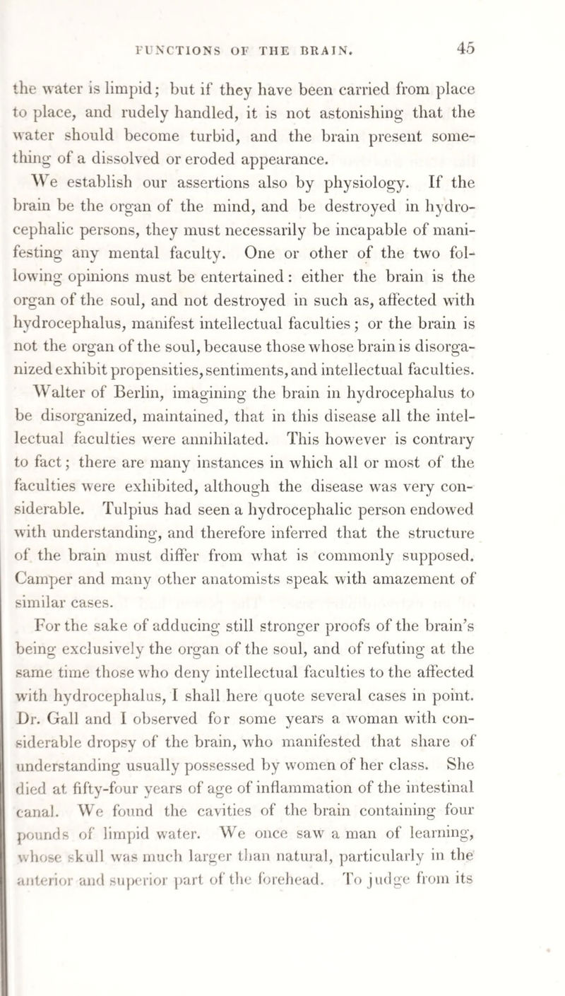 the water is limpid; but if they have been carried from place to place, and rudely handled, it is not astonishing that the water should become turbid, and the brain present some¬ thing of a dissolved or eroded appearance. We establish our assertions also by physiology. If the brain be the organ of the mind, and be destroyed in hydro¬ cephalic persons, they must necessarily be incapable of mani¬ festing any mental faculty. One or other of the two fol¬ lowing opinions must be entertained: either the brain is the organ of the soul, and not destroyed in such as, alfected with hydrocephalus, manifest intellectual faculties ; or the brain is not the organ of the soul, because those whose brain is disorga¬ nized exhibit propensities, sentiments, and intellectual faculties. Walter of Berlin, imagining the brain in hydrocephalus to be disorganized, maintained, that in this disease all the intel¬ lectual faculties were annihilated. This however is contrary to fact; there are many instances in which all or most of the faculties were exhibited, although the disease was very con¬ siderable. Tulpius had seen a hydrocephalic person endowed with understanding, and therefore inferred that the structure of the brain must differ from what is commonly supposed. Camper and many other anatomists speak with amazement of similar cases. For the sake of adducing still stronger proofs of the brain’s being exclusively the organ of the soul, and of refuting at the same time those who deny intellectual faculties to the affected with hydrocephalus, I shall here quote several cases in point. l)r. Gall and I observed for some years a woman with con¬ siderable dropsy of the brain, who manifested that share of understanding usually possessed by women of her class. She died at fifty-four years of age of inflammation of the intestinal canal. We found the cavities of the brain containing four pounds of limpid water. We once saw a man of learning, whose skull was much larger than natural, particularly in the anterior and superioi' ])art of the forehead. To judge from its