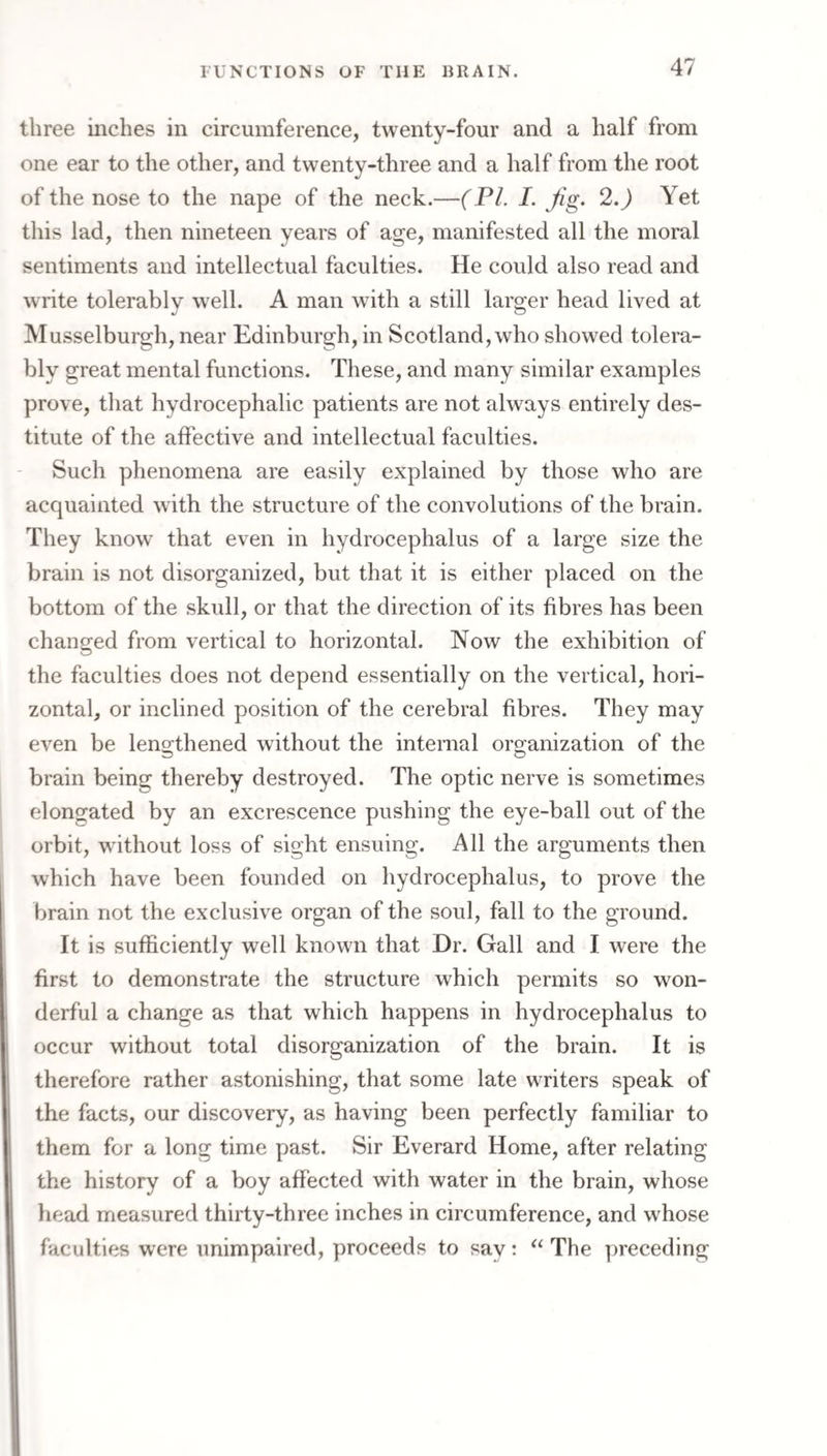 three inches in circumference, twenty-four and a half from one ear to the other, and twenty-three and a half from the root of the nose to the nape of the neck.—(PL I. Jig. 2.) Yet this lad, then nineteen years of age, manifested all the moral sentiments and intellectual faculties. He could also read and write tolerably well. A man with a still larger head lived at o Musselburgh, near Edinburgh, in Scotland, who showed tolera¬ bly great mental functions. These, and many similar examples prove, that hydrocephalic patients are not always entirely des¬ titute of the affective and intellectual faculties. Such phenomena are easily explained by those who are acquainted with the structure of the convolutions of the brain. They know that even in hydrocephalus of a large size the brain is not disorganized, but that it is either placed on the bottom of the skidl, or that the direction of its fibres has been changed from vertical to horizontal. Now the exhibition of the faculties does not depend essentially on the vertical, hori¬ zontal, or inclined position of the cerebral fibres. They may even be leno:thened without the internal orgcanization of the brain being thereby destroyed. The optic nerve is sometimes elongated by an excrescence pushing the eye-ball out of the orbit, without loss of sight ensuing. All the arguments then which have been founded on hydrocephalus, to prove the brain not the exclusive organ of the soul, fall to the ground. It is sufficiently well known that Dr. Gall and I were the first to demonstrate the structure which permits so won¬ derful a change as that which happens in hydrocephalus to occur without total disorganization of the brain. It is therefore rather astonishing, that some late writers speak of the facts, our discovery, as having been perfectly familiar to them for a long time past. Sir Everard Home, after relating the history of a boy affected with water in the brain, whose head measured thirty-three inches in circumference, and wffiose faculties were unimpaired, proceeds to say; “ The preceding