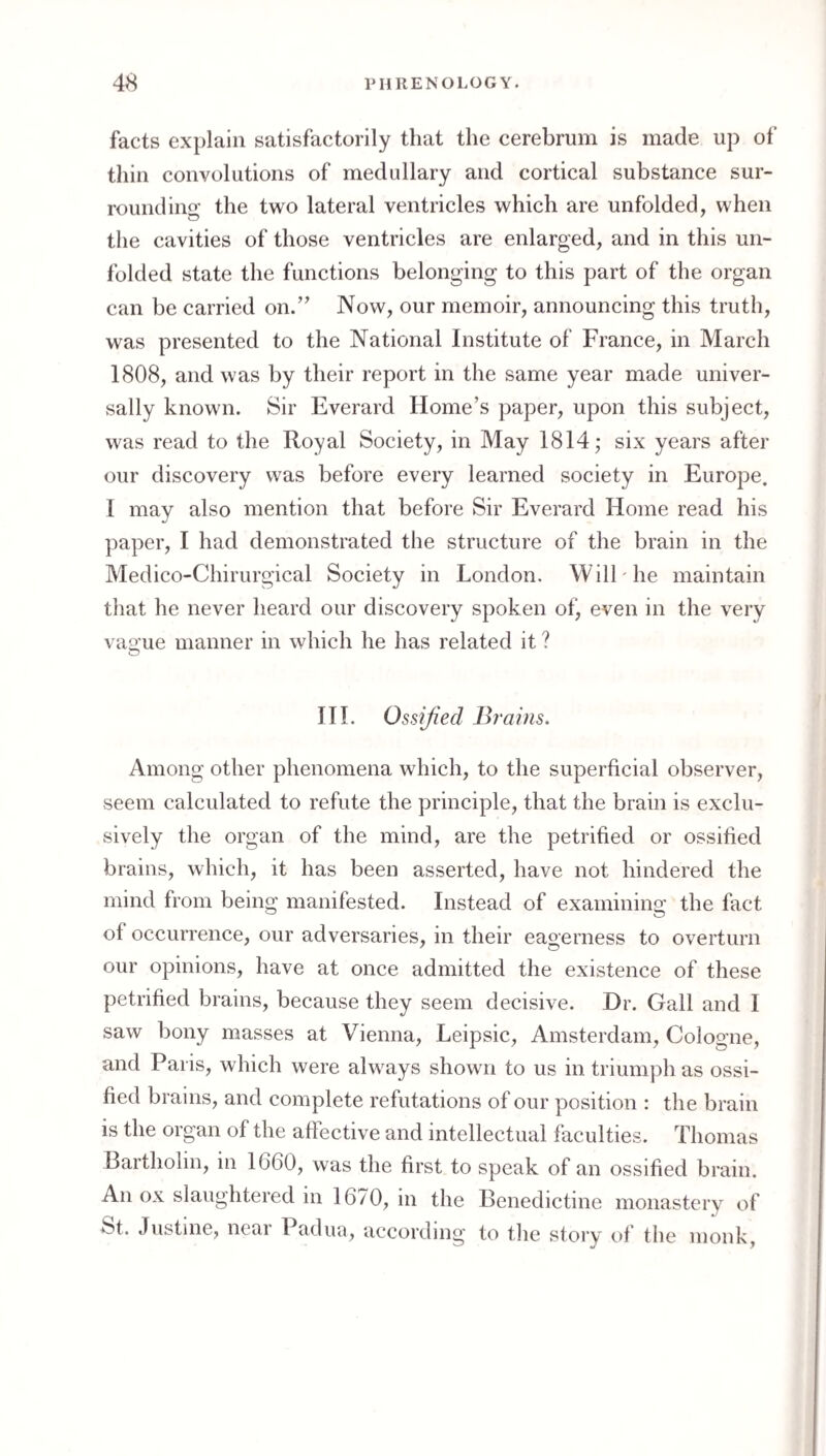 facts ex})laln satisfactorily that the cerebrum is made up of thill convolutions of medullary and cortical substance sur¬ rounding the two lateral ventricles which are unfolded, when the cavities of those ventricles are enlarged, and in this un¬ folded state the functions belonging to this part of the organ can be carried on.” Now, our memoir, announcing this truth, was presented to the National Institute of France, in March 1808, and was by their report in the same year made univer¬ sally known. Sir Everard Home’s paper, upon this subject, was read to the Royal Society, in May 1814; six years after our discovery was before every learned society in Europe. I may also mention that before Sir Everard Home read his paper, I had demonstrated the structure of the brain in the Medico-Chirurgical Society in London. WilLhe maintain that he never heard our discovery spoken of, even in the very va2:ue manner in which he has related it ? O III. Ossified Brains, Among other phenomena which, to the superficial observer, seem calculated to refute the principle, that the brain is exclu¬ sively the organ of the mind, are the petrified or ossified brains, which, it has been asserted, have not hindered the mind from being manifested. Instead of examining the fact of occurrence, our adversaries, in their eagerness to overturn our opinions, have at once admitted the existence of these petrified brains, because they seem decisive. Dr. Gall and I saw bony masses at Vienna, Leipsic, Amsterdam, Cologne, and Paris, which were always shown to us in triumph as ossi¬ fied brains, and complete refutations of our position : the brain is the organ of the affective and intellectual faculties. Thomas Bartholin, in 1660, was the first to speak of an ossified brain. An ox slaughtered in 16/0, in the Benedictine monastery of St. Justine, near Padua, according to the story of the monk,