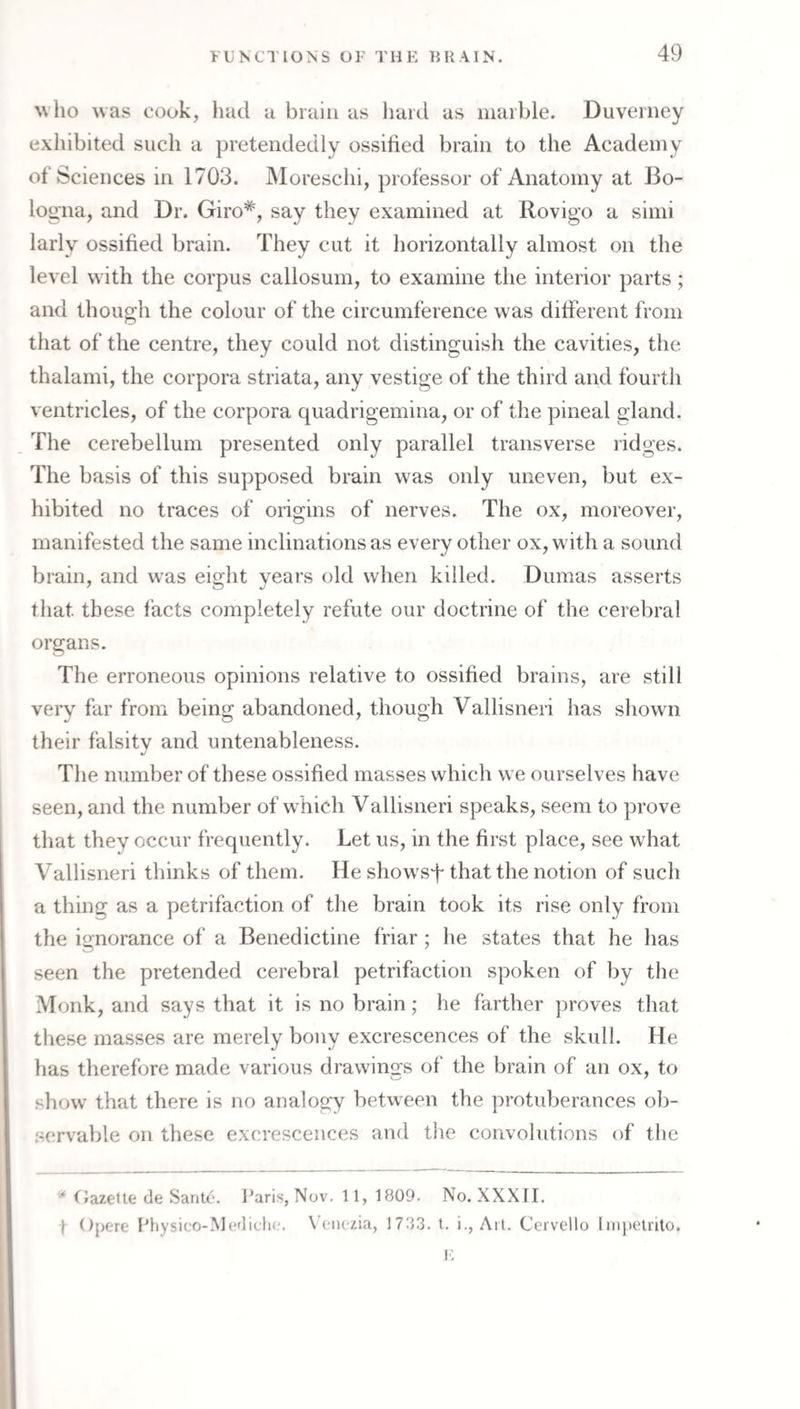 who was cook, had a brain as hard as marble. Duverney exhibited such a pretendedly ossified brain to the Academy of Sciences in 1703. Moreschi, professor of Anatomy at Bo¬ logna, and Dr. Giro*, say they examined at Rovigo a simi larly ossified brain. They cut it horizontally almost on the level with the corpus callosum, to examine the interior parts; and though the colour of the circumference was different from that of the centre, they could not distinguish the cavities, the thalami, the corpora striata, any vestige of the third and fourth ventricles, of the corpora quadrigemina, or of the pineal gland. The cerebellum presented only parallel transverse ridges. The basis of this supposed brain was only uneven, but ex¬ hibited no traces of origins of nerves. The ox, moreover, manifested the same inclinations as every other ox, with a sound brain, and w'as eight yeai’s old when killed. Dumas asserts that these facts completely refute our doctrine of the cerebral organs. The erroneous opinions relative to ossified brains, are still very far from being abandoned, though Vallisneri has shown their falsitv and untenableness. The number of these ossified masses which we ourselves have seen, and the number of w^hich Vallisneri speaks, seem to prove that they occur frequently. Let us, in the first place, see what Vallisneri thinks of them. He showsf that the notion of such a thing as a petrifaction of the brain took its rise only from the ignorance of a Benedictine friar; he states that he has seen the pretended cerebral petrifaction spoken of by the Monk, and says that it is no brain; he farther proves that these masses are merely bony excrescences of the skull. He has therefore made various drawing’s of the brain of an ox, to show that there is no analogy between the protuberances ol)- .servable on these excrescences and the convolutions of the C/azette de Sante. Paris, Nov. 11, 1809. No. XXXII. t Opere Physico-MedielK;. V’oiiezia, 1783. t. i., Ait. Cervello Inipeirilo. !■: