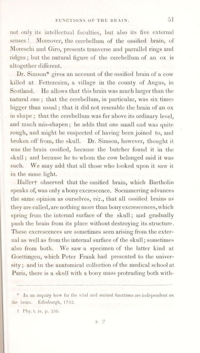 not only its intellectual faculties, but also its five external senses ! Moreover, the cerebellum of the ossified brain, of Moreschi and Giro, presents tranverse and parrallel rings and ridges; but the natural figure of the cerebellum of an ox is altogether different. Dr. Simson* gives an account of the ossified brain of a cow killed at Fettercairn, a village in the county of Angus, in Scotland. He allows that this brain was much larger than the natural one ; that the cerebellum, in particular, was six times bigger than usual; that it did not resemble the brain of an ox in shape ; that the cerebellum was far above its ordinary level, and much mis-shapen; he adds that one small end was quite rough, and might be suspected of having been joined to, and broken off from, the skull. Dr. Simson, however, thought it was the brain ossified, because the butcher found it in the skull; and because he to whom the cow belonged said it was such. We may add that all those who looked upon it saw it in the same light. Hallerf observed that the ossified brain, which Bartholin speaks of, was only abony exci'escence. Soemmerring advances the same opinion as ourselves, viz., that all ossified brains as they are called, are nothing more than bony excrescences, which spring from the internal surface of the skull; and gradually ])ush the brain from its place without destroying its structure. These excrescences are sometimes seen arising from the exter¬ nal as well as from the internal surface of the skull; sometimes also from both. We saw a specimen of the latter kind at Goettingen, which Peter Frank had presented to the univer¬ sity ; and in the anatomical collection of the medical school at Paris, there is a skull with a bony mass protruding both with- * In an inquiry how far the vital and animal functions are independent on the brain. Edinburgh, 1752. I Fhy. t. iv. p. 356. F,