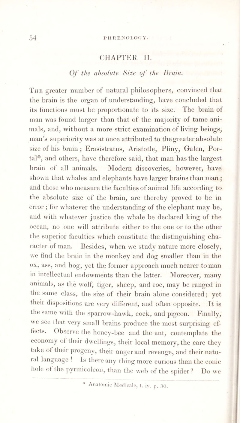 ■A rii i{EN()LO(; V. CHAPTER II. O/’ the absolute Size of the Ihuiu. The greater number of natural philosophers, convineed that the brain is the organ of understanding, have concluded that its functions must be proportionate to its size. The brain of man was found larger than that of the majority of tame ani¬ mals, and, without a more strict examination of living beings, man’s superiority was at once attributed to the greater absolute size of his brain ; Erasistratus, Aristotle, Pliny, Galen, Por¬ tal*, and others, have therefore said, that man has the largest brain of all animals. Modern discoveries, however, have shown that whales and elephants have larger brains than man; and those who measure the faculties of animal life according to the absolute size of the brain, are thereby proved to be in error ; for whatever the understanding of the elephant may be, and with whatever justice the whale be declared king of the ocean, no one will attribute either to the one or to the other the superior faculties which constitute the distinguishing cha¬ racter of man. Besides, when w’e study nature more closely, we find the brain in the monkey and dog smaller than in the ox, ass, and hog, yet the former approach much nearer toman in intellectual endowments than the latter. Moreover, many animals, as the wolf, tiger, sheep, and roe, may be ranged in the same class, the size of their brain alone considered; yet their dispositions are very different, and often opposite. It is the same with the sparrow-hawk, cock, and pigeon. Finally, we see tliat very small brains produce the most surprising ef¬ fects. Observe the honey-bee and the ant, contemplate the economy of their dwellings, their local memory, the care they take of their progeny, their anger and revenge, and their natu¬ ral language ! Is there any thing more curious than the conic iiole of the |)yimicoleon, than the web of the spider ? Do w e Analoiriie iMedicale, t. iv. p. .30.