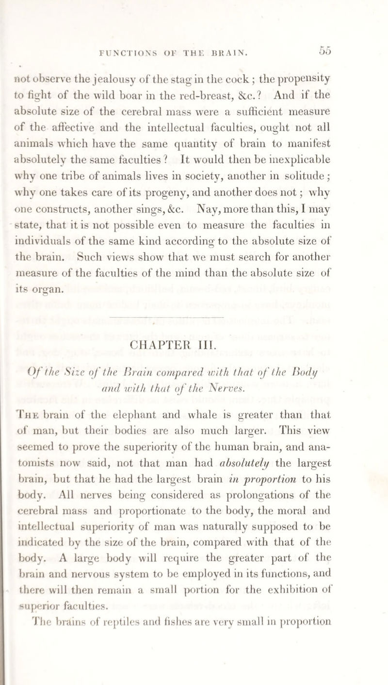 65 not observe the jealousy of the stag in the cock ; tlie propensity to fight of the wild boar in the red-breast, See. ? And if the absolute size of the cerebral mass were a sufficient measure of the affective and the intellectual faculties, ought not all animals which have the same quantity of brain to manifest absolutely the same faculties ? It would then be inexplicable w hy one tribe of animals lives in society, another in solitude; why one takes care of its progeny, and another does not; why one constructs, another sings, &c. Nay, more than this, I may state, that it is not possible even to measure the faculties in individuals of the same kind according to the absolute size of the brain. Such views show that we must search for another measure of the faculties of the mind than the absolute size of its oro’an. CHAPTER III. ()/ the She of the ih ain compared with that (f the lUfdi/ and with that of the Nerves. The brain of the elephant and whale is greater than that of man, but their bodies are also much larger. This view seemed to prove the superiority of the human brain, and ana¬ tomists now^ said, not that man had absoluteli/ the largest brain, but that he had the largest brain in proportion to his body. All nerves being considered as prolongations of the cerebral mass and proportionate to the body, the moral and intellectual superiority of man was naturally supposed to be indicated by the size of the brain, compared with that of the body. A large body will require the greater part of the brain and nervous system to be employed in its functions, and there will then remain a small portion for the exhibition of superior faculties. 'J'lie brains of rejitiles and fishes are very small in })ro})ortion