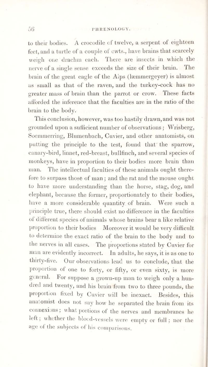 l'IlKENC)LO(J Y. r>() to their bodies. A crocodile of twelve, a serpent of eighteen feet, and a turtle of a couple of ewts., have brains that scarcely weiti’h one drachm each. There are insects in which the nerve of a single sense exceeds the size of their brain. The bi ain of the great eagle of the Alps (Isemmergeyer) is almost as small as that of the raven, and the turkey-cock has no greater mass ol‘ lu'ain than the parrot or crow. These facts afforded the inference that the faculties are in the ratio of the brain to the body. This conclusion, however, was too hastily drawn, and was not grounded upon a sufficient number of observations; Wrisberg, Soemmerring, Blumenbach, Cuvier, and other anatomists, on putting the principle to the test, found that' the sparrow, canary-bird, linnet, red-breast, bullfinch, and several species of monkeys, have in proportion to their bodies more brain than man. The intellectual faculties of these animals ought there¬ fore to surpass those of man ; and the rat and the mouse ought to have more understanding than the horse, stag, dog, and elephant, because the former, proportionately to their bodies, have a more considerable quantity of brain. Were such a principle true, there should exist no difference in the faculties of different species of animals whose brains bear a like relative proportion to their bodies Moreover it would be very difficult to determine the exact ratio of the brain to the body and to the nerves in all cases. The proportions stated by Cuvier for man are evidently incorrect. In adults, he says, it is as one to thirty-five. Our observations lead us to conclude, that the })ro}3ortion of one to forty, or fifty, or even sixty, is more general. For suppose a grown-up man to weigh only a hun¬ dred and twenty, and his hrain from two to three pounds, the propovtion fixed by Cuvier will be inexact. Besides, this anatomist does not say how he separated the brain from its connexions; vahat portions of the nerves and membranes he left, whtthei the bloed-vessels were empty or full; nor tlic age of the sulqects of his comparisons.
