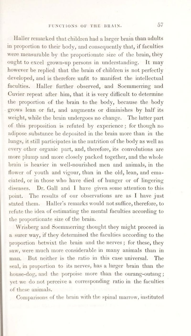 Haller remarked that children had a laro-er brain than adults in proportion to their body, and consequently that, if faculties were measurable by the proportionate size of the brain, they ought to excel grown-up persons in understanding. It may however be replied that the brain of children is not perfectly developed, and is therefore unfit to manifest the intellectual faculties. Haller further observed, and Soemmerring and Cuvier repeat after him, that it is very difficult to determine the proportion of the brain to the body, because the body - grows lean or fat, and augments or diminishes by half its weight, while the brain undergoes no change. The latter part of this proposition is refuted by experience; for though no adipose substance be deposited in the brain more than in the lungs, it still participates in the nutrition of the body as well as every other organic part, and, therefore, its convolutions are more plump and more closely packed together, and the whole brain is heavier in well-nourished men and animals, in the flower of youth and vigour, than in the old, lean, and ema¬ ciated, or in those who have died of hunger or of lingering diseases. Dr. Gall and I have given some attention to this point. The results of our observations are as I have just stated them. Haller’s remarks would not suffice, therefore, to refute the idea of estimating the mental faculties according to the proportionate size of the brain. Wrisberg and Soemmerring thought they might proceed in a surer w^ay, if they determined the faculties according to the proportion betwixt the brain and the nerves; for these, they saw, were much more considerable in many animals than in man. But neither is the ratio in this case universal. The seal, in proportion to its nerves, has a larger brain than the liouse-dog, and the porpoise more than the ourang-outang; yet we do not perceive a corresponding ratio in the faculties of these animals. Comparisons of the brain with the spinal marrow, instituted