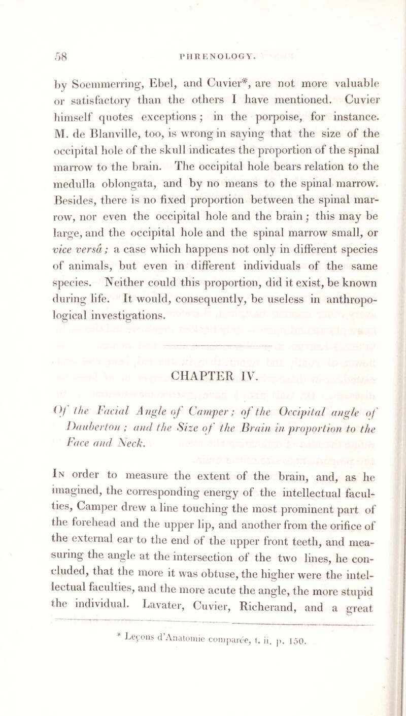 IMIR KNOLOGY. r>8 by Soeiiimening’, Ebel, and Cuvier*, are not more valuable or satisfactory than the others I have mentioned. Cuvier himself quotes exceptions; in the porpoise, for instance. M. de Blanville, too, is wrong in saying that the size of the occipital hole of the skull indicates the proportion of the spinal marrow to the brain. The occipital hole bears relation to the medulla oblongata, and by no means to the spinal marrow. Besides, there is no fixed proportion between the spinal mar¬ row, nor even the occipital hole and the brain; this may be large, and the occipital hole and the spinal marrow small, or vice versa; a case which happens not only in different species of animals, but even in different individuals of the same species. Neither could this proportion, did it exist, be known during life. It would, consequently, be useless in anthropo- Icsrical investigations. CHAPTER IV. Of the Facial A?ig/e of Ca taper; of the Occipital angle of Ottabertoa ; and the Size of the Brain in proportion to the Face attd Neck. In order to measure the extent of the brain, and, as he imagined, the corresponding energy of the intellectual facul¬ ties, Camper drew a line touching the most prominent part of the forehead and the upper lip, and another from the orifice of the external ear to the end of the upper front teeth, and mea¬ suring the angle at the intersection of the two lines, he con¬ cluded, that the more it was obtuse, the higher were the intel¬ lectual faculties, and the more acute the angle, the more stupid the individual. Lavater, Cuvier, Richerand, and a great Lemons d’Anatoiu