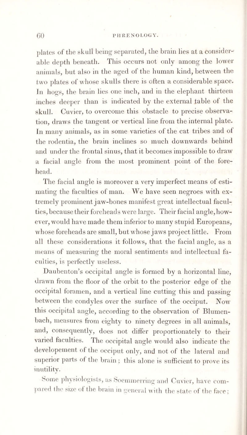 PM RE NO LOGY. GO ])latcs of’ the skull being separated, the brain lies at a consider¬ able depth beneath. This occurs not only among the lower animals, but also in the aged of the human kind, between the two plates of whose skulls there is often a considerable space. In hogs, the brain lies one inch, and in the elephant thirteen inches deeper than is indicated by the external fable of the skull. Cuvier, to overcome this obstacle to precise observa¬ tion, draws the tangent or vertical line from the internal plate. In many animals, as in some varieties of the cat tribes and of the rodentia, the brain inclines so much downwards behind and under the frontal sinus, that it becomes impossible to draw a facial angle from the most prominent point of the fore¬ head. The facial angle is moreover a very imperfect means of esti¬ mating the faculties of man. We have seen negroes with ex¬ tremely prominent jaw-bones manifest great intellectual facul¬ ties, because their forehead s were large. Their facial angle, how¬ ever, would have made them inferior to many stupid Europeans, whose foreheads are small, but whose jaws project little. From all these considerations it follows, that the facial angle, as a means of measuring the moral sentiments and intellectual fa¬ culties, is perfectly useless. Daubenton’s occipital angle is formed by a horizontal line, drawn from the floor of the orbit to the posterior edge of the occipital foramen, and a vertical line cutting this and passing between the condyles over the surface of the occiput. Now this occipital angle, according to the observation of Blumen- bach, measures from eighty to ninety degrees in all animals, and, consequently, does not differ proportionately to their varied faculties. The occipital angle would also indicate the developement of the occiput only, and not of the lateral and superior parts of the brain ; this alone is sufficient to prove its inutility. xJ Some physiologists, as Soeinnierring and Cuvier, have eom- j)aied t)u' size ot tlie brain in eeneral A\ i<h the state ol tlie fiu’C;