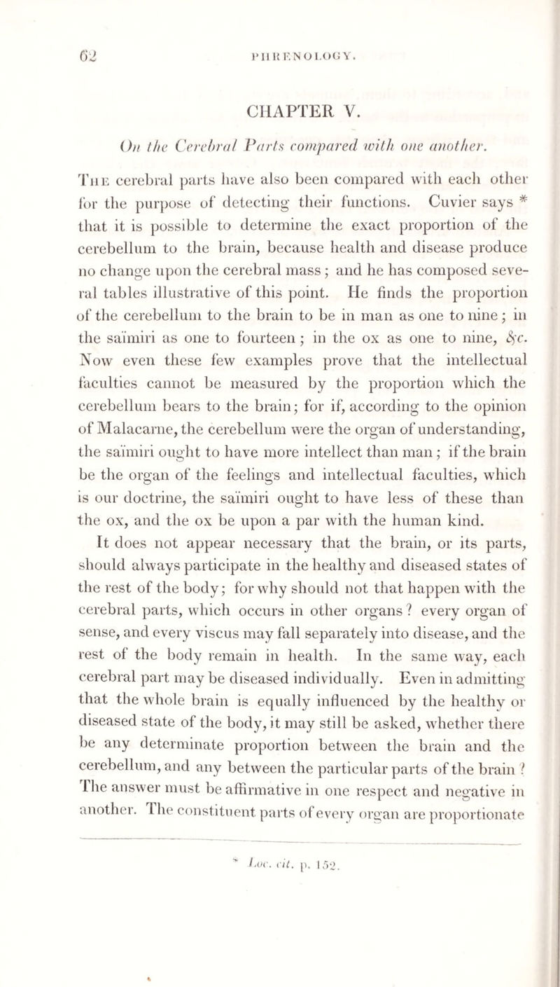 }‘111{KN01-C)CY. C)2 CHAPTER V. On the Cerehrn/ Parts compared with one another. Tjie cerebral parts have also been compared with each other It)!- the purpose of detecting their functions. Cuvier says * that it is possible to determine the exact proportion of the cerebellum to the brain, because health and disease produce no change upon the cerebral mass; and he has composed seve¬ ral tables illustrative of this point. He finds the proportion of the cerebellum to the brain to be in man as one to nine; in the sai'miri as one to fourteen; in the ox as one to nine, Now even these few examples prove that the intellectual faculties cannot be measured by the proportion which the cerebellum bears to the brain; for if, according to the opinion of Malacarne, the cerebellum were the organ of understanding, the saimiri ought to have more intellect than man; if the brain be the organ of the feelings and intellectual faculties, which is our doctrine, the saimiri ought to have less of these than the ox, and the ox be upon a par with the human kind. It does not appear necessary that the brain, or its parts, should always participate in the healthy and diseased states of the rest of the body; for why should not that happen with the cerebral parts, which occurs in other organs ? every organ of sense, and every viscus may fall separately into disease, and the rest of the body remain in health. In the same way, each cerebral part may be diseased individually. Even in admitting that the whole brain is equally influenced by the healthy or diseased state of the body, it may still be asked, whether there be any determinate proportion between the brain and the cerebellum, and any between the particular parts of the brain ? I he answer must be affirmative in one respect and negative in another. The constituent parts of every organ are proportionate l.oc. c'U. p. 152.