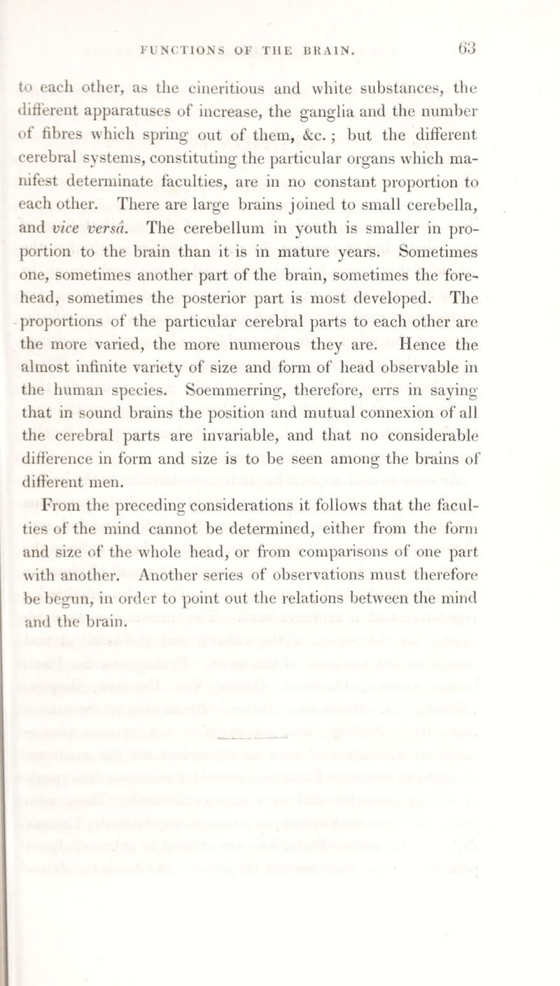 to each other, as the ciiieritious and white substances, the dlh’erent apparatuses of increase, the ganglia and the number of fibres which spring out of them, See. ; but the different cerebral systems, constituting the particular organs which ma¬ nifest determinate faculties, are in no constant proportion to each other. There are large brains joined to small cerebella, and vice versa. The cerebellum in youth is smaller in pro¬ portion to the brain than it is in mature years. Sometimes one, sometimes another part of the brain, sometimes the fore¬ head, sometimes the posterior part is most developed. The - proportions of the particular cerebral parts to each other are the more varied, the more numerous they are. Hence the almost infinite variety of size and form of head observable in the human species. Soemnierring, therefore, errs in saying that in sound brains the position and mutual connexion of all the cerebral parts are invariable, and that no considerable difference in form and size is to be seen among the brains of different men. From the preceding considerations it follows that the facul¬ ties of the mind cannot be determined, either from the form and size of the whole head, or from comparisons of one part with another. Another series of observations must therefore be begun, in order to point out the relations between the mind and the brain.