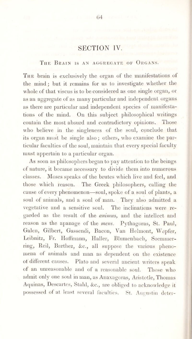 (i4 SECTION IV. The Brain is an aggregate of Organs. The bruin is exclusively the organ of the manifestations of the mind; but it remains for us to investigate whether the whole of that viscus is to be considered as one single organ, or as an aggregate of as many particular and independent organs as there are particular and independent species of manifesta¬ tions of the mind. On this subject philosophical writings contain the most absurd and contradictory opinions. Those who believe in the singleness of the soul, conclude that its organ miist be single also; others, who examine the par¬ ticular faculties of the soul, maintain that every special faculty must appertain to a particular organ. As soon as philosophers began to pay attention to the beings of nature, it became necessary to divide them into numerous classes. Moses speaks of the brutes which live and feel, and those which reason. The Greek philosophers, calling the cause of every phenomenon—soul, spoke of a soul of plants, a soul of animals, and a soul of man. They also admitted a vegetative and a sensitive soul. The inclinations were re¬ garded as the result of the anhnus, and the intellect and reason as the apanage of the mem, Pythagoras, St. Paul, Galen, Gilbert, Gassendi, Bacon, Van Helmont, Wepfer, Leibnitz, Fr. Hoffmann, Haller, Blumenbach, Soemmer- ring. Red, Barthez, &;c., all suppose the various pheno¬ mena of animals and man as dependent on the existence ot different causes. Plato and several ancient writers speak of an unreasonable and of a reasonable soul. Those who admit only one soul in man, as Anaxagoras, Aristotle, Thomas Aquinas, Descartes, Stahl, ckc., are obliged to acknowledge it possessed of at least sevei’al lacidties. St. Aueustin det('i-