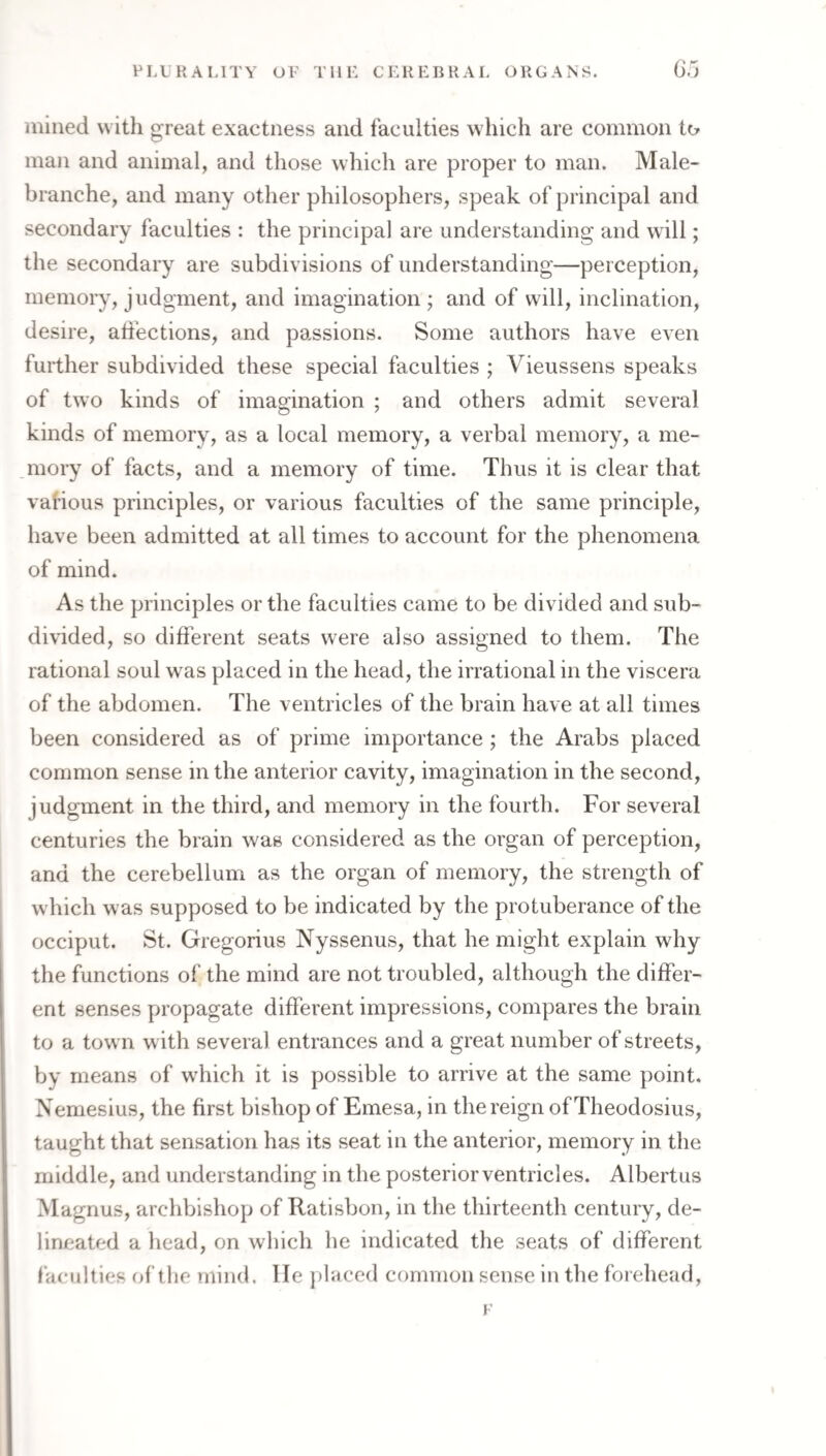 mined with great exactness and faculties which are common to man and animal, and those which are proper to man. Male- branche, and many other philosophers, speak of principal and secondary faculties : the principal are understanding and will; the secondary are subdivisions of understanding—perception, memory, judgment, and imagination; and of will, inclination, desire, affections, and passions. Some authors have even further subdivided these special faculties ; Vieussens speaks of two kinds of imagination ; and others admit several kinds of memory, as a local memory, a verbal memory, a me¬ mory of facts, and a memory of time. Thus it is clear that various principles, or various faculties of the same principle, have been admitted at all times to account for the phenomena of mind. As the principles or the faculties came to be divided and sub¬ divided, so different seats were also assigned to them. The rational soul was placed in the head, the irrational in the viscera of the abdomen. The ventricles of the brain have at all times been considered as of prime importance; the Arabs placed common sense in the anterior cavity, imagination in the second, judgment in the third, and memory in the fourth. For several centuries the brain was considered as the organ of perception, and the cerebellum as the organ of memory, the strength of which was supposed to be indicated by the protuberance of the occiput. St. Gregorius Nyssenus, that he might explain why the functions of the mind are not troubled, although the differ¬ ent senses propagate different impressions, compares the brain to a town with several entrances and a great number of streets, by means of which it is possible to arrive at the same point. Neniesius, the first bishop of Emesa, in the reign of Theodosius, taught that sensation has its seat in the anterior, memory in the middle, and understanding in the posterior ventricles. Albertus Magnus, archbishop of Ratisbon, in the thirteenth century, de¬ lineated a head, on which he indicated the seats of different facidties of the mind, lie ])laced common sense in the foiehead. F