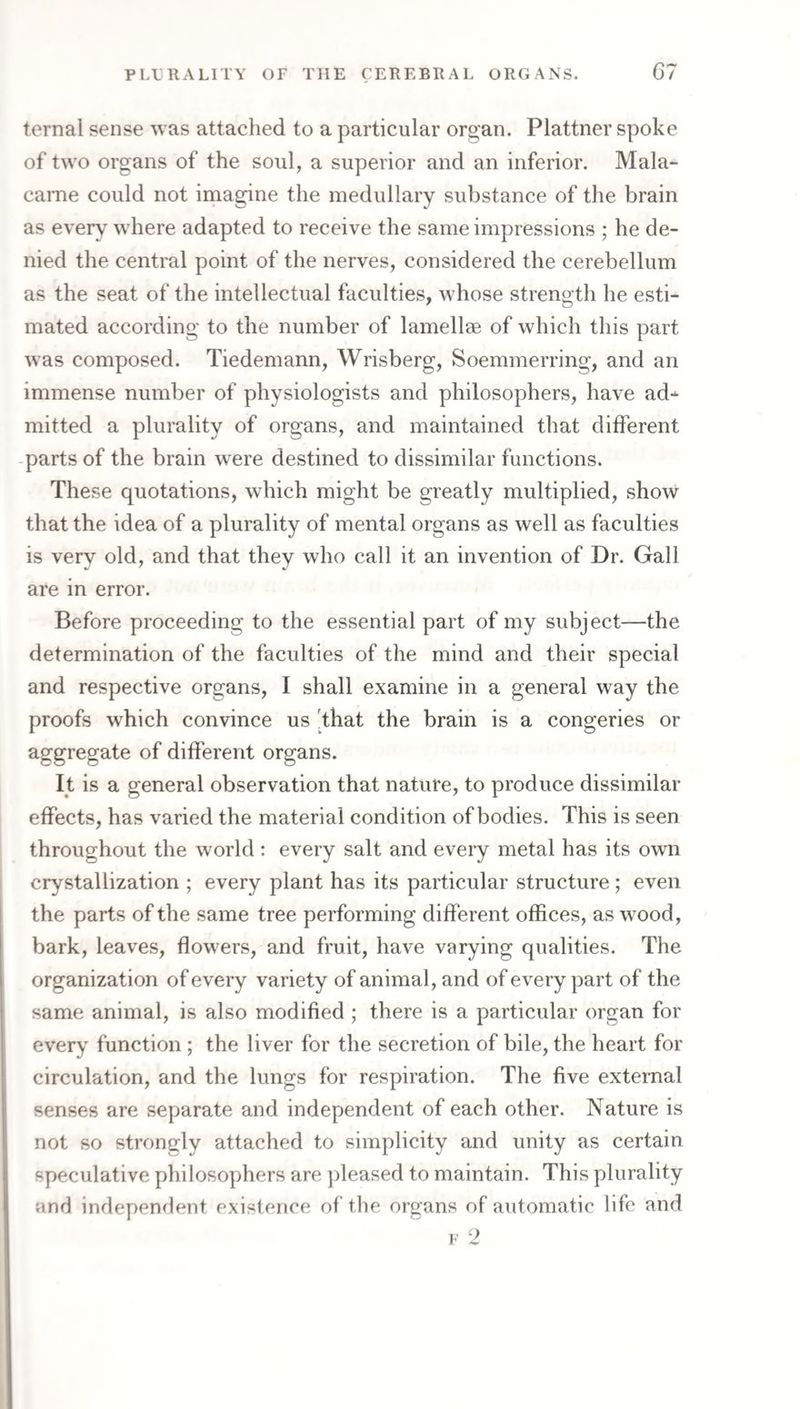 ternal sense was attached to a particular oroan. Plattner spoke of two organs of the soul, a superior and an inferior. Mala- carne could not imagine the medullary substance of the brain as every where adapted to receive the same impressions ; he de¬ nied the central point of the nerves, considered the cerebellum as the seat of the intellectual faculties, whose strength he esti¬ mated according to the number of lamellae of which this part was composed. Tiedemann, Wrisberg, Soemmerring, and an immense number of physiologists and philosophers, have ad¬ mitted a plurality of organs, and maintained that different parts of the brain were destined to dissimilar functions. These quotations, which might be greatly multiplied, show that the idea of a plurality of mental organs as well as faculties is very old, and that they who call it an invention of Dr. Gall are in error. Before proceeding to the essential part of my subject—the determination of the faculties of the mind and their special and respective organs, I shall examine in a general way the proofs which convince us 'that the brain is a congeries or aggregate of different organs. It is a general observation that nature, to produce dissimilar effects, has varied the material condition of bodies. This is seen throughout the world : every salt and every metal has its own i crystallization ; every plant has its particular structure ; even the parts of the same tree performing different offices, as wood, bark, leaves, flowers, and fruit, have varying qualities. The organization of every variety of animal, and of every part of the same animal, is also modified ; there is a particular organ for every function ; the liver for the secretion of bile, the heart for circulation, and the lungs for respiration. The five external senses are separate and independent of each other. Nature is not so strongly attached to simplicity and unity as certain speculative philosoyffiers are pleased to maintain. This plurality and independent existence of the organs of automatic life and