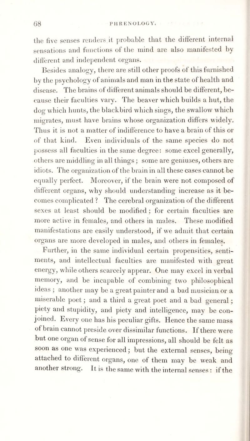 PllIlKNOLOGY. ()S the five senses renders it })robable that the difierent internai sensations and functions of the mind are also manifested by difierent and independent organs. Besides analogy, there are still other proofs of this furnished by tlie psychology of animals and man in the state of health and disease. The brains of difierent animals should be different, be¬ cause their faculties vary. The beaver which builds a hut, the dog' which liunts, the blackbird which sings, the swallow which migrates, must have brains whose organization differs widely. Thus it is not a matter of indifl'erence to have a brain of this or of that kind. Even individuals of the same species do not jjossess all faculties in the same degree: some excel generally, others are middling in all things ; some are geniuses, others are idiots. The organization of the brain in all these cases cannot be equally perfect. Moreover, if the brain were not composed of different organs, why should understanding increase as it be¬ comes complicated ? The cerebral organization of the different sexes at least should be modified; for certain faculties are more active in females, and others in males. These modified manifestations are easily understood, if we admit that certain organs are more developed in males, and others in females. Further, in the same individual certain pi'opensities, senti¬ ments, and intellectual faculties are manifested with great energy, while others scarcely appear. One may excel in verbal memory, and be incapable of combining two philosophical ideas ; another may be a great painter and a bad musician or a miserable poet; and a third a great poet and a bad general; piety and stupidity, and piety and intelligence, may be con¬ joined. Every one has his peculiar gifts. Hence the same mass of brain cannot preside over dissimilar functions. If there were but one organ of sense for all impressions, all should be felt as soon as one was experienced; but the external senses, being attached to different organs, one of them may be weak and another strong. It is the same with the internal senses: if the