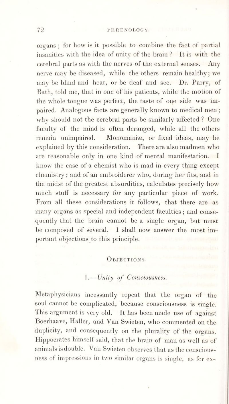 organs ; for how is it })ossible to combine tlie fact of partial insanities witli the idea of imit}^ of the brain ? It is with the cerebral parts as with the nerves of the external senses. Any nerve may be diseased, while the others remain healthy; we may be blind and hear, or be deaf and see. Dr. Parry, of Path, told me, that in one of his patients, while the motion of the whole tongue was perfect, the taste of one side was im¬ paired. Analogous facts are generally known to medical men; why should not the cerebral parts be similarly affected ? One faculty of the mind is often deranged, while all the others remain unimpaired. Monomani0e, or fixed ideas, may be explained by this consideration. There are also madmen who are reasonable only in one kind of mental manifestation. 1 know the case of a chemist who is mad in every thing except chemistry; and of an embroiderer who, during her fits, and in the midst of the greatest absurdities, calculates precisely how' much stuff is necessary for any particular piece of work. From all these considerations it follows, that there are as many organs as special and independent faculties; and conse- cpiently that the brain cannot be a single organ, but must be composed of several. I shall now answer the most im¬ portant objections to this principle. Objections. 1.— Uiiiti/ of Cofisciousfiess. Metaphysicians incessantly repeat that the organ of the soul cannot be complicated, because consciousness is single. This argument is very old. It has been made use of against Boerhaave, Haller, and Van Swieten, who commented on the duplicity, and consequently on the plurality of the organs. Hippocrates himself said, that the brain of man as well as of animals is double. Van Swieten observes that as the conscious¬ ness of impressions in two similar oi’gans is single, as for ex-