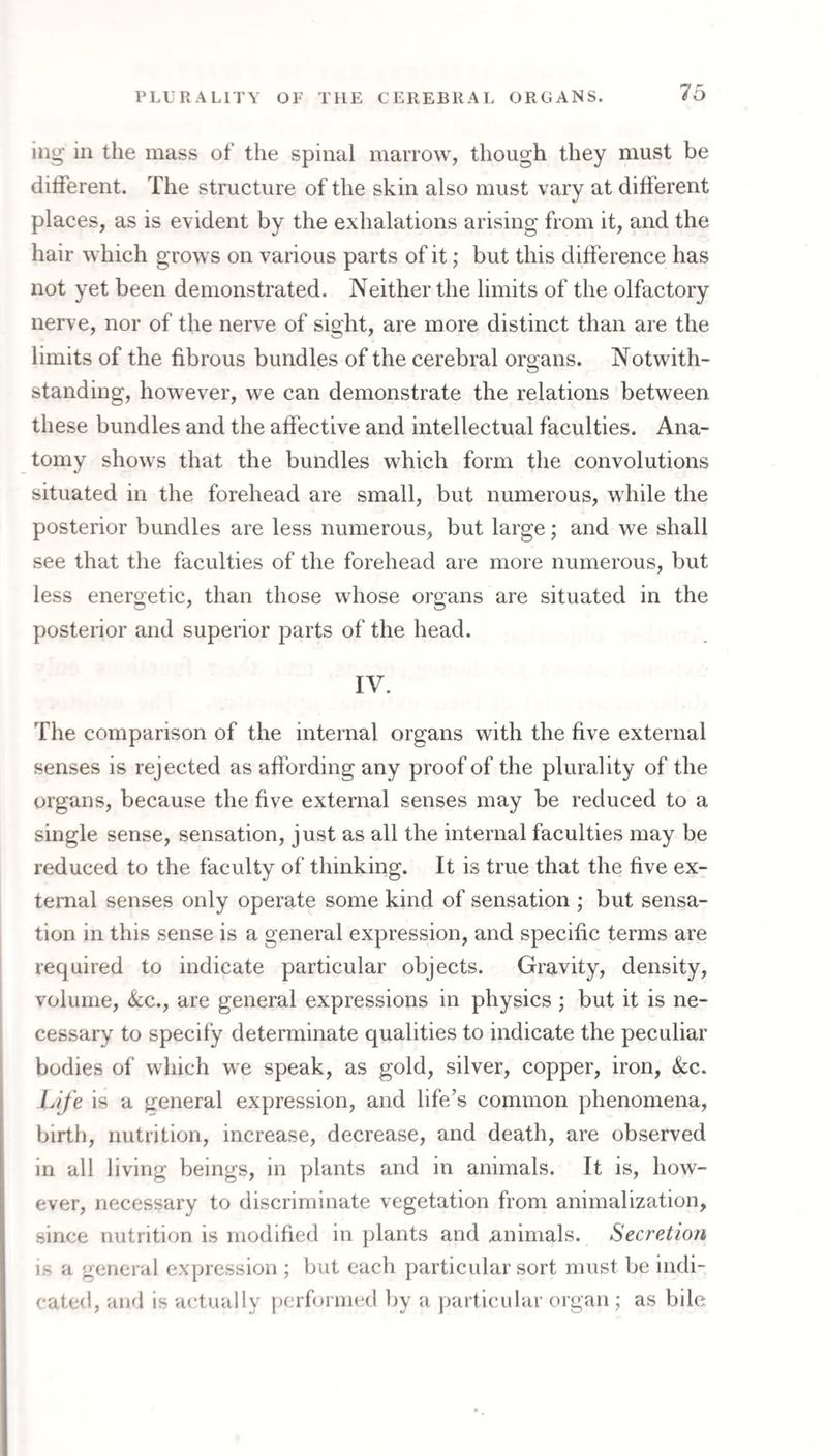 ing in the mass of the spinal marrow, though they must be ditferent. The structure of the skin also must vary at different places, as is evident by the exhalations arising from it, and the hair which grows on various parts of it; but this difference has not yet been demonstrated. Neither the limits of the olfactory nerve, nor of the nerve of sight, are more distinct than are the limits of the fibrous bundles of the cerebral organs. Notwith- standing, however, we can demonstrate the relations between these bundles and the affective and intellectual faculties. Ana¬ tomy shows that the bundles which form the convolutions situated in the forehead are small, but numerous, while the posterior bundles are less numerous, but large; and we shall see that the faculties of the forehead are more numerous, but less energetic, than those whose organs are situated in the posterior and superior parts of the head. IV. The comparison of the internal organs with the five external senses is rejected as affording any proof of the plurality of the organs, because the five external senses may be reduced to a single sense, sensation, just as all the internal faculties may be reduced to the faculty of thinking. It is true that the five ex¬ ternal senses only operate some kind of sensation ; but sensa¬ tion in this sense is a general expression, and specific terms are required to indicate particular objects. Gravity, density, volume, <kc., are general expressions in physics ; but it is ne¬ cessary to specify determinate qualities to indicate the peculiar bodies of which we speak, as gold, silver, copper, iron, &;c. Life is a general expression, and life’s common phenomena, birth, nutrition, increase, decrease, and death, are observed in all living beings, in plants and in animals. It is, how¬ ever, necessary to discriminate vegetation from animalization, since nutrition is modified in plants and .animals. Secretion is a general expression ; but each ])articular sort must be indi¬ cated, and is actually performed by a particular organ ; as bile