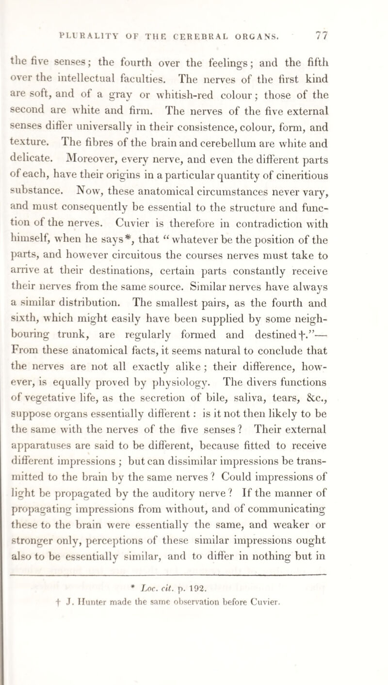 tlie five senses; the fourth over the feelings; and the fifth over the intellectual faculties. The nerves of the first kind are soft, and of a 2;rav or whitish-red colour; those of the second are white and firm. The nerves of the five external senses differ universally in their consistence, colour, form, and texture. The fibres of the brain and cerebellum are white and delicate. Moreover, every nerve, and even the different parts of each, have their origins in a particular quantity of cineritious substance. Now, these anatomical circumstances never vary, and must consequently be essential to the structure and func¬ tion of the nerves. Cuvier is therefore in contradiction with himself, when he says*, that “whatever be the position of the parts, and however circuitous the courses nerves must take to arrive at their destinations, certain parts constantly receive their neiwes from the same source. Similar nerves have always a similar distribution. The smallest pairs, as the fourth and sixth, which might easily have been supplied by some neigh¬ bouring trunk, are regularly formed and destinedf-.”— From these anatomical facts, it seems natural to conclude that the nerves are not all exactly alike ; their difference, how^- ever, is equally proved by physiology. The divers functions of vegetative life, as the secretion of bile, saliva, tears, &c., suppose organs essentially difi'erent: is it not then likely to be the same with the nerves of the five senses ? Their external apparatuses are said to be different, because fitted to receive different impressions ; but can dissimilar impressions be trans¬ mitted to the brain by the same nerves ? Could impressions of light be propagated by the auditory nerve ? If the manner of propagating impressions from without, and of communicating these to the brain were essentially the same, and weaker or stronger only, perceptions of these similar impressions ought also to be essentially similar, and to differ in nothing but in * Lnc. cit. [). 192. t J. HuiUer made the same observation before Cuvier.