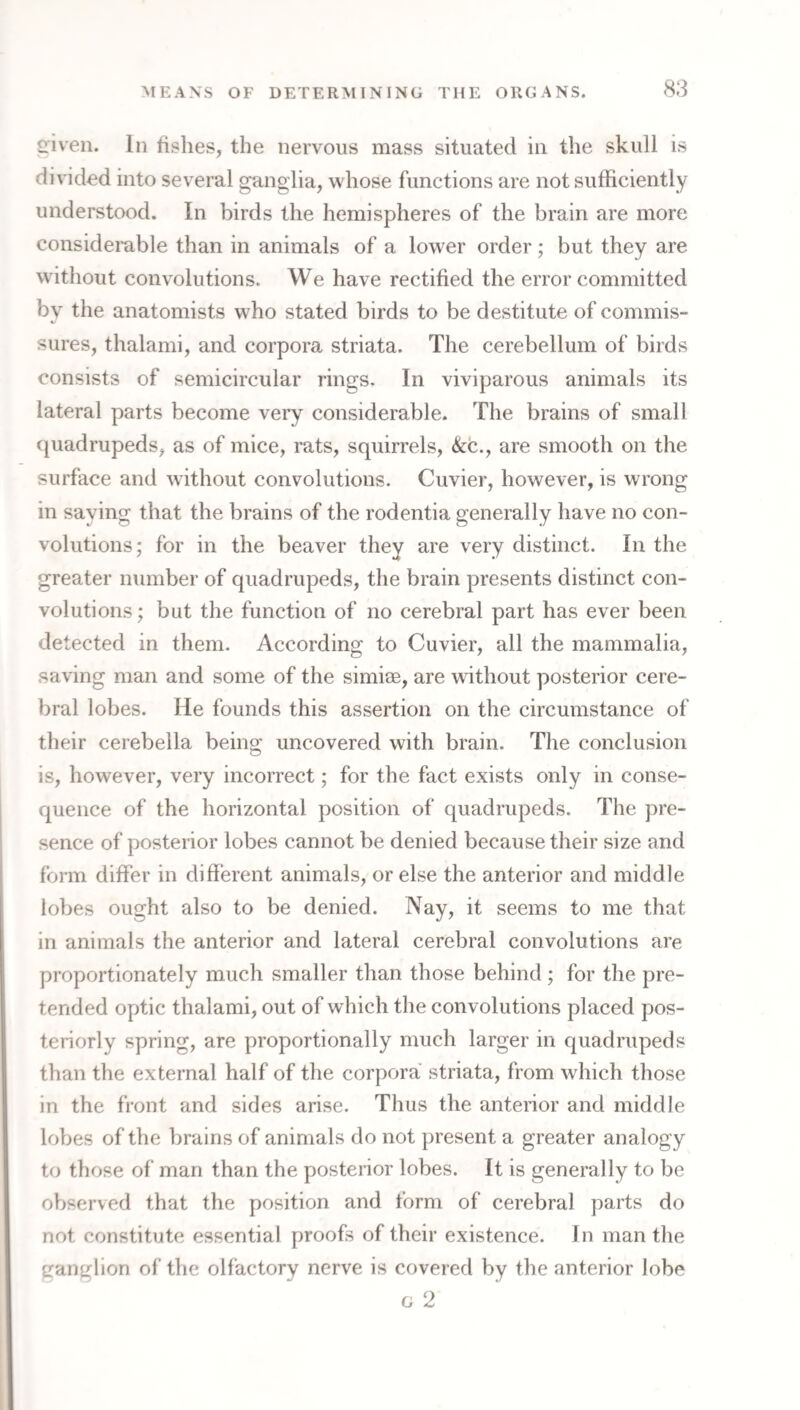 ^iveii. In fishes, the nervous mass situated in the skull is divided into several ganglia, whose functions are not sufficiently understood. In birds the hemispheres of the brain are more considerable than in animals of a lower order; but they are without convolutions. We have rectified the error committed by the anatomists who stated birds to be destitute of commis¬ sures, thalami, and corpora striata. The cerebellum of birds consists of semicircular rings. In viviparous animals its lateral parts become very considerable. The brains of small quadrupeds, as of mice, rats, squirrels, &c., are smooth on the surface and w ithout convolutions. Cuvier, however, is wrong in saying that the brains of the rodentia generally have no con¬ volutions; for in the beaver they are very distinct. In the greater number of quadrupeds, the brain presents distinct con¬ volutions ; but the function of no cerebral part has ever been detected in them. According to Cuvier, all the mammalia, saving man and some of the simiee, are without posterior cere¬ bral lobes. He founds this assertion on the circumstance of their cerebella being uncovered with brain. The conclusion is, however, very incorrect; for the fact exists only in conse¬ quence of the horizontal position of quadrupeds. The pre¬ sence of posterior lobes cannot be denied because their size and form differ in different animals, or else the anterior and middle lobes ought also to be denied. Nay, it seems to me that in animals the anterior and lateral cerebral convolutions are proportionately much smaller than those behind; for the pre¬ tended optic thalami, out of which the convolutions placed pos¬ teriorly spring, are proportionally much larger in quadrupeds than the external half of the corpora striata, from which those in the front and sides arise. Thus the anterior and middle lobes of the brains of animals do not present a greater analogy to those of man than the posterior lobes. It is generally to be observed that the position and form of cerebral parts do not constitute essential proofs of their existence. In man the ganglion of the olfactory nerve is covered by the anterior lobe G 2