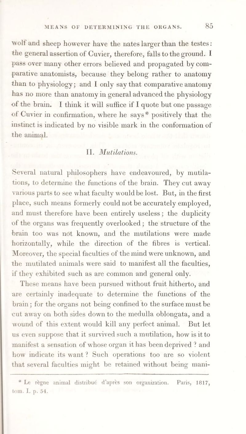 wolt and sheep however have the nates larger than the testes: the general assertion of Cuvier, therefore, falls to the ground. 1 pass over many other errors believed and propagated by com¬ parative anatomists, because they belong rather to anatomy than to physiology; and I only say that comparative anatomy has no more than anatomy in general advanced the physiology of the brain. I think it will suffice if I quote but one passage of Cuvier in confirmation, where he says* positively that the instinct is indicated by no visible mark in the conformation of the animal. II. Mutilations. Several natural j)hilosophers have endeavoured, by mutila¬ tions, to detei niine the functions of the brain. They cut away various parts to see what faculty would be lost. But, in the first place, such means formerly could not be accurately employed, and must therefore have been entirely useless; the duplicity of the organs was frequently overlooked ; the structure of the brain too was not known, and the mutilations were made horizontally, while the direction of the fibres is vertical. Moreover, the special faculties of the mind were unknown, and the mutilated animals were said to manifest all the faculties, if they exhibited such as are common and general only. These means have been pursued without fruit hitherto, and are certainly inadequate to determine the functions of the brain ; for the organs not being confined to the surface must be cut away on both sides down to the medulla oblongata, and a wound of this extent would kill any perfect animal. But let us even suppose that it survived such a mutilation, how is it to manifest a sensation of whose organ it has been deprived ? and how indicate its want ? Such operations too are so violent that several faculties might be retained without being mani- * Lf,- r^gne animal distribuc d’aprcs son organization. Paris, 1817, U.'in. I. p. 54.