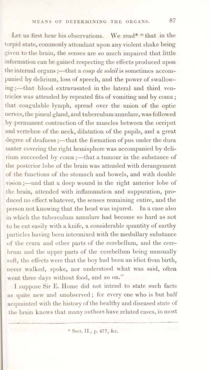 Let US first hear his observations. We read* ‘‘that in the torpid state, commonly attendant upon any violent shake being given to the brain, the senses are so much impaired that little information can be gained respecting the effects produced upon the internal organs;—that a coup de soldi is sometimes accom¬ panied by delirium, loss of speech, and the power of swallow¬ ing ;—that blood extravasated in the lateral and third ven¬ tricles was attended by repeated fits of vomiting and by coma; that coagulable lymph, spread over the union of the optic nerves, the pineal gland, and tuberculum annulare, was followed by permanent contraction of the muscles between the occiput and vertebrae of the neck, dilatation of the pupils, and a great degree of deafness;—that the formation of pus under the dura mater coveiing the right hemisphere was accompanied by deli¬ rium succeeded by coma;—that a tumour in the substance of the posterior lobe of the brain was attended with derangement of the functions of the stomach and bowels, and with double vision;—and that a deep wound in the right anterior lobe of the brain, attended with inflammation and suppuration, pro¬ duced no effect whatever, the senses remaining entire, and the person not knowing that the head was injured. In a case also in which the tuberculum annulare had become so hard as not to be cut easily with a knife, a considerable quantity of earthy particles having been intermixed with the medullary substance of the crura and other parts of the cerebellum, and the cere- Ijrum and the upper parts of the cerebellum being unusually soft, the effects were that the boy had been an idiot from birth, never walked, spoke, nor understood what was said, often went three days without food, and so on.” I suppose Sir E. Home did not intend to state such facts as quite new and unobserved; for every one who is but half acquainted with the history of the healthy and diseased state of the brain knows that many authors have related cases, in most * Seel. II., p. 477, See.