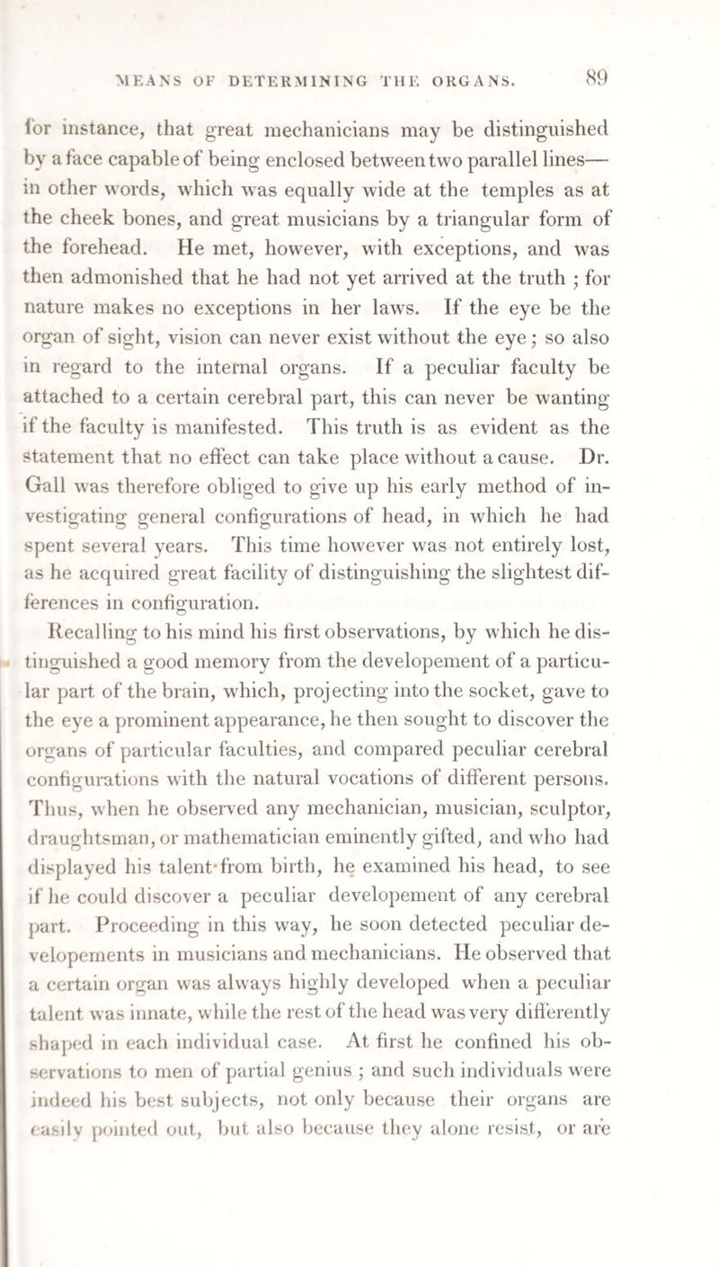 lor instance, that great mechanicians may be distinguished by a face capable of being enclosed between two parallel lines— in other words, which was equally wide at the temples as at the cheek bones, and great musicians by a triangular form of the forehead. He met, however, with exceptions, and was then admonished that he had not yet arrived at the truth ; for nature makes no exceptions in her laws. If the eye be the organ of sight, vision can never exist without the eye; so also in regard to the internal organs. If a peculiar faculty be attached to a certain cerebral part, this can never be wanting if the faculty is manifested. This truth is as evident as the statement that no effect can take place without a cause. Dr. Gall was therefore obliged to give up his early method of in¬ vestigating general configurations of head, in which he had spent several years. This time however was not entirely lost, as he acquired great facility of distinguishing the slightest dif¬ ferences in configuration. Recalling to his mind his first observations, by which he dis¬ tinguished a good memory from the developement of a particu¬ lar part of the brain, which, projecting into the socket, gave to the eye a prominent appearance, he then sought to discover the organs of particular faculties, and compared peculiar cerebral configurations with the natural vocations of different persons. Thus, when he observed any mechanician, musician, sculptor, draughtsman, or mathematician eminently gifted, and who had displayed his talent*from birth, he examined his head, to see if he could discover a peculiar developement of any cerebral part. Proceeding in this way, he soon detected peculiar de- velopernents in musicians and mechanicians. He observed that a certain organ was always highly developed when a peculiar talent was innate, while the rest of the head was very diff erently shaped in each individual case. At first he confined his ob¬ servations to men of partial genius ; and such individuals were indeed his best subjects, not only because their organs are easily pointed out, bat also because they alone resist, or are