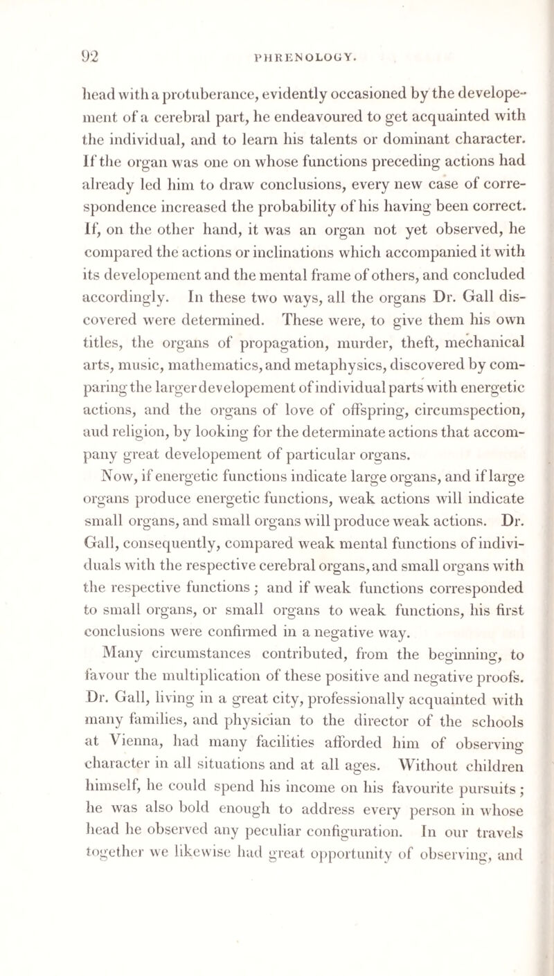 liead with a protuberance, evidently occasioned by the develope- ment of a cerebral part, he endeavoured to get acquainted with the individual, and to learn his talents or dominant character. If the organ was one on whose functions preceding actions had already led him to draw conclusions, every new case of corre¬ spondence increased the probability of his having been correct. If, on the other hand, it was an organ not yet observed, he compared the actions or inclinations which accompanied it with its developement and the mental frame of others, and concluded accordingly. In these two ways, all the organs Dr. Gall dis¬ covered were determined. These were, to give them his own titles, the organs of propagation, murder, theft, mechanical arts, music, mathematics, and metaphysics, discovered by com¬ paring the larger developement of individual parts with energetic actions, and the organs of love of offspring, circumspection, aud religion, by looking for the determinate actions that accom¬ pany great developement of particular organs. Now, if energetic functions indicate large organs, and if large organs produce energetic functions, weak actions will indicate small organs, and small organs will produce weak actions. Dr. Gall, consequently, compared weak mental functions of indivi¬ duals with the respective cerebral organs, and small organs with the respective functions ; and if weak functions corresponded to small organs, or small organs to weak functions, his first conclusions were confirmed in a negative way. Many circumstances contributed, from the beginning, to favour the multiplication of these positive and negative proofs. Dr. Gall, living in a great city, professionally acquainted with many families, and physician to the director of the schools at Vienna, had many facilities afforded him of observing character in all situations and at all ages. Without children himself, he could spend his income on his favourite pursuits; he was also bold enough to address every person in whose liead he observed any peculiar configuration. In our travels together we likewise had great opportunity of observing, and