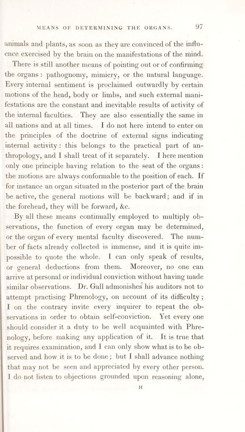 animals and plants, as soon as they are convinced of the influ¬ ence exercised by the brain on the manifestations of the mind. %! There is still another means of pointing out or of confirming the organs : pathognomy, mimicry, or the natural language. Eveiy internal sentiment is proclaimed outwardly by certain motions of the head, body or limbs, and such external mani¬ festations are the constant and inevitable results of activity of the internal faculties. They are also essentially the same in all nations and at all times. I do not here intend to enter on the principles of the doctrine of external signs indicating internal activity : this belongs to the practical part of an¬ thropology, and 1 shall treat of it separately. I here mention only one principle having relation to the seat of the organs: the motions are always conformable to the position of each. If for instance an organ situated m the posterior part of the brain be active, the general motions will be backward; and if in the forehead, they will be forward, &c. By all these means continually employed to multiply ob¬ servations, the function of every organ may be determined, or the organ of every mental faculty discovered. The num¬ ber of facts already collected is immense, and it is quite im¬ possible to quote the whole. I can only speak of results, or general deductions from them. Moreover, no one can arrive at personal or individual conviction without having made similar observations. Dr. Gall admonishes his auditors not to attempt practising Phrenology, on account of its difficulty ; I on the contrary invite every inquirer to repeat the ob¬ servations in order to obtain self-conviction. Yet every one should consider it a duty to be well acquainted with Phre¬ nology, before making any application of it. It is true that it requires examination, and I can only show what is to be ob¬ served and how it is to be done; but I shall advance nothing that may not be seen and appreciated by every other person. I do not listen to objections grounded upon reasoning alone, H