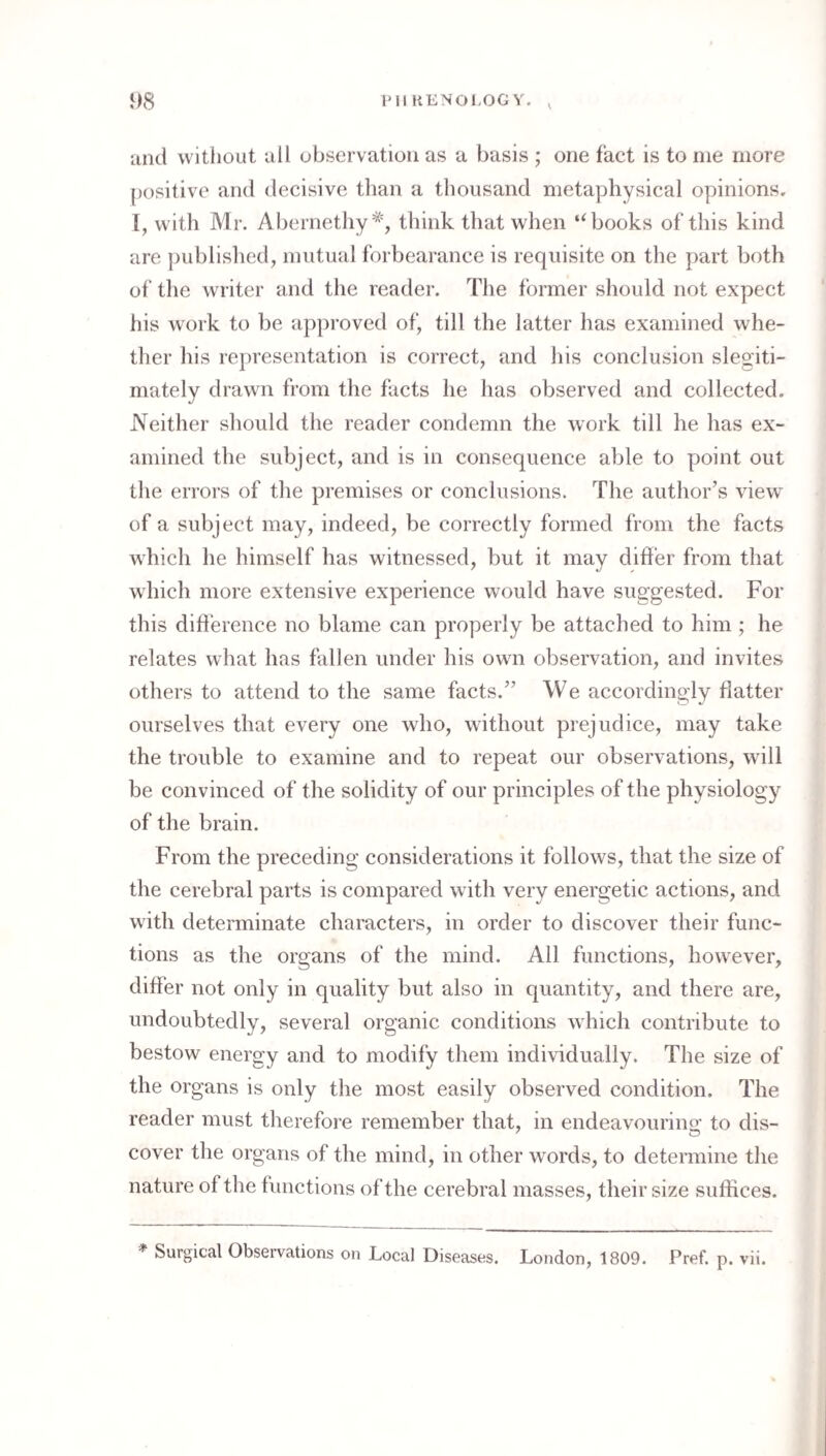 1)8 I'll KENOl.OG Y. ^ and without all observation as a basis ; one fact is to me more positive and decisive tlian a thousand metaphysical opinions. 1, with Mr. Abernethy'*, think that when ‘‘books of this kind are jmblislied, mutual forbearance is requisite on the part both of the writer and the reader. The former should not expect his work to be approved of, till the latter has examined whe¬ ther his representation is correct, and his conclusion slegiti- mately drawn from the facts he has observed and collected. Neither should the reader condemn the work till he has ex¬ amined the subject, and is in consequence able to point out the errors of the premises or conclusions. The author’s view^ of a subject may, indeed, be correctly formed from the facts which he himself has witnessed, but it may difler from that which more extensive experience would have suggested. For this diherence no blame can properly be attached to him ; he relates what has fallen under his own observation, and invites others to attend to the same facts.” We accordingly flatter ourselves that every one who, without prejudice, may take the trouble to examine and to repeat our observations, will be convinced of the solidity of our principles of the physiology of the brain. From the preceding considerations it follows, that the size of the cerebral parts is compared w ith very energetic actions, and with determinate characters, in order to discover their func¬ tions as the organs of the mind. All functions, however, differ not only in quality but also in quantity, and there are, undoubtedly, several organic conditions which contribute to bestow energy and to modify them individually. The size of the organs is only the most easily observed condition. The reader must therefore remember that, in endeavourino- to dis- cover the organs of the mind, in other w^ords, to determine the nature of the functions of the cerebral masses, their size suffices.