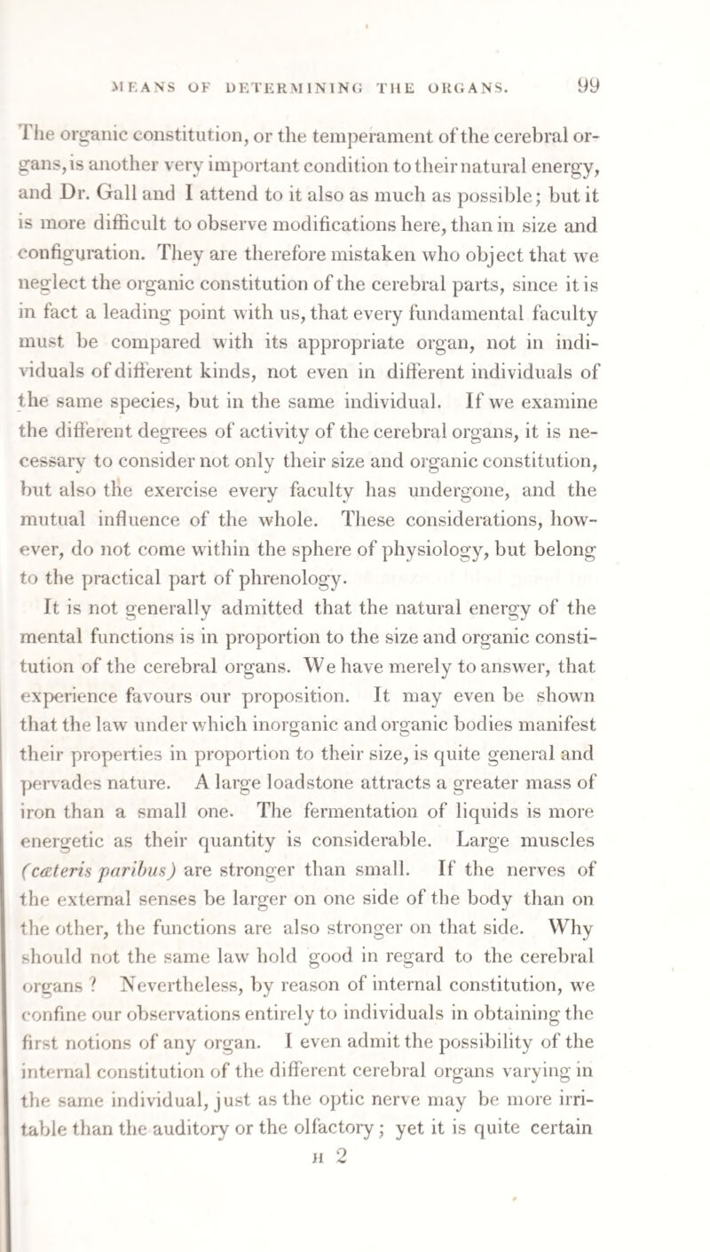 Tlie organic constitution, or the temperament of the cerebral or¬ gans, is another very important condition to their natural energy, and Dr. Gall and 1 attend to it also as much as possible; but it is more difficult to observe modifications here, than in size and configumtion. They are therefore mistaken who object that we neglect the organic constitution of the cerebral parts, since it is in fact a leading point with us, that every fundamental faculty must be compared with its appropriate organ, not in indi¬ viduals of difi’erent kinds, not even in difierent individuals of the same species, but in the same individual. If we examine the difib rent degrees of activity of the cerebral organs, it is ne¬ cessary to consider not only their size and organic constitution, but also the exercise every faculty has undergone, and the mutual infiuence of the whole. These considerations, how¬ ever, do not come within the sphere of physiology, but belong to the practical part of phrenology. It is not generally admitted that the natural energy of the mental functions is in proportion to the size and organic consti¬ tution of the cerebral organs. We have merely to answer, that experience favours our proposition. It may even be shown that the law under which inorganic and organic bodies manifest their properties in proportion to their size, is quite general and pervades nature. A large loadstone attracts a greater mass of iron than a small one. The fermentation of liquids is more energetic as their quantity is considerable. Large muscles (ceteris paribus) are stronger than small. If the nerves of the external senses be larger on one side of the body than on the other, the functions are also stronger on that side. Why should not the same law hold good in regard to the cerebral organs ? Nevertheless, by reason of internal constitution, we confine our observations entirely to individuals in obtaining the first notions of any organ. 1 even admit the possibility of the internal constitution of the difierent cerebral organs varying in the same individual, just as the optic nerve may be more irri¬ table than the auditory or the olfactory; yet it is quite certain n 2