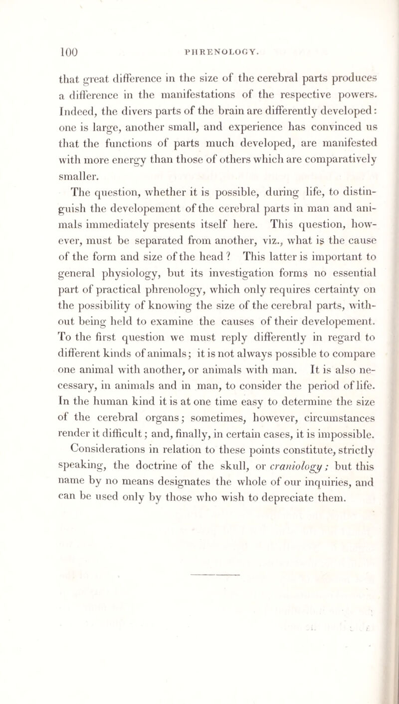 that ^reat difference in tlie size of tlie cerebral parts produces a did'erence in the manifestations of the respective powers. Indeed, tlie divers parts of the brain are differently developed: one is large, another small, and experience has convinced us that the functions of parts much developed, are manifested witli more energy than those of others which are comparatively smaller. Tlie question, whether it is possible, during life, to distin¬ guish the developement of the cerebral parts in man and ani¬ mals immediately presents itself here. This question, how¬ ever, must be separated from another, viz., what is the cause of the form and size of the head ? This latter is important to general physiology, but its investigation forms no essential part of practical phrenology, which only requires certainty on the possibility of knowing the size of the cerebral parts, with¬ out being held to examine the causes of their developement. To the first question we must reply differently in regard to different kinds of animals; it is not always possible to compare one animal with another, or animals with man. It is also ne¬ cessary, in animals and in man, to consider the period of life. In the human kind it is at one time easy to determine the size of the cerebral organs; sometimes, however, circumstances render it difficult; and, finally, in certain cases, it is impossible. Considerations in relation to these points constitute, strictly speaking, the doctrine of the skull, or craniology; but this name by no means designates the whole of our inquiries, and can be used only by those who wish to depreciate them.