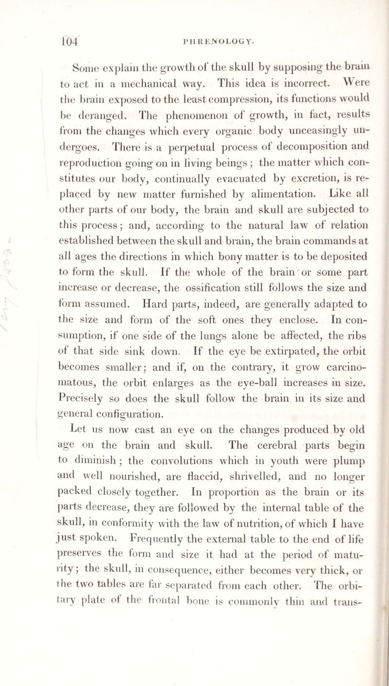Some explain the growth of the skull by supposing the brain to act in a mechanical way. This idea is incorrect. Were the brain exposed to the least compression, its functions would be deranged. The phenomenon of growth, in fact, results from the changes which every organic body unceasingly un¬ dergoes. There is a perpetual process of decomposition and reproduction going on in living beings ; the matter which con¬ stitutes our body, continually evacuated by excretion, is re¬ placed by new matter furnished by alimentation. Like all other parts of our body, the brain and skull are subjected to this process; and, according to the natural law of relation established between the skull and brain, the brain commands at all ages the directions in which bony matter is to be deposited to form the skull. If the whole of the brain or some part increase or decrease, the ossification still follows the size and form assumed. Hard parts, indeed, are generally adapted to the size and form of the soft ones they enclose. In con¬ sumption, if one side of the lungs alone be affected, the ribs of that side sink down. If the eye be extirpated, the orbit becomes smaller; and if, on the contrary, it grow carcino¬ matous, the orbit enlarges as the eye-ball increases in size. Precisely so does the skull follow the brain in its size and general configuration. Let us now cast an eye on the changes produced by old age on the brain and skull. The cerebral parts begin to diminish ; the convolutions which in youth were plump and well nourished, are flaccid, shrivelled, and no longer packed closely together. In proportion as the brain or its parts decrease, they are followed by the internal table of the skull, in conformity with the law of nutrition, of which I have just spoken. Frequently the external table to the end of life preserves the form and size it had at the period of matu¬ rity ; the skull, in consequence, either becomes very thick, or the two tables are far separated from each other. The orbi¬ tary plate of the froiitid bone is commonlv thin and trails-