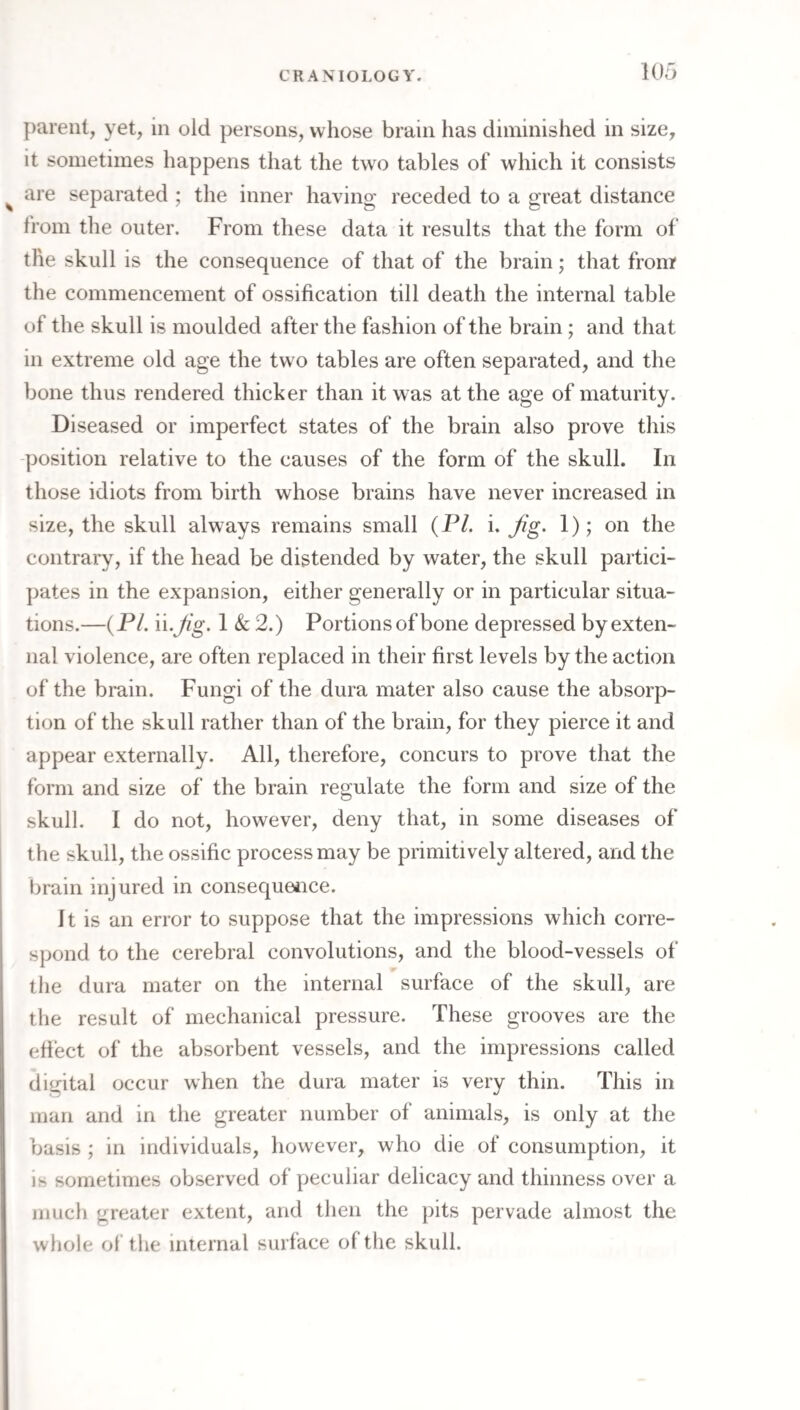 parent, yet, in old persons, whose brain has diminished in size, it sometimes happens that the tw^o tables of which it consists ^ are separated ; the inner having receded to a great distance from the outer. From these data it results that the form of the skull is the consequence of that of the brain; that from the commencement of ossification till death the internal table of the skull is moulded after the fashion of the brain; and that in extreme old age the two tables are often separated, and the bone thus rendered thicker than it was at the age of maturity. Diseased or imperfect states of the brain also prove this -position relative to the causes of the form of the skull. In those idiots from birth whose brains have never increased in size, the skull always remains small (PL i. Jig. 1); on the contrary, if the head be distended by water, the skull partici- ])ates in the expansion, either generally or in particular situa¬ tions.—(P/. ii.^g. 1 & 2.) Portions of bone depressed byexten- nal violence, are often replaced in their first levels by the action of the brain. Fungi of the dura mater also cause the absorp¬ tion of the skull rather than of the brain, for they pierce it and appear externally. All, therefore, concurs to prove that the form and size of the brain regulate the form and size of the skull. I do not, however, deny that, in some diseases of the skull, the ossific process may be primitively altered, and the brain injured in consequeiice. Jt is an error to suppose that the impressions which corre¬ spond to the cerebral convolutions, and the blood-vessels of the dura mater on the internal surface of the skull, are the result of mechanical pressure. These grooves are the efiect of the absorbent vessels, and the impressions called digital occur when the dura mater is very thin. This in man and in the greater number of animals, is only at the basis ; in individuals, however, who die of consumption, it IS sometimes observed of peculiar delicacy and thinness over a much greater extent, and then the pits pervade almost the whole of the internal surface ol the skull.