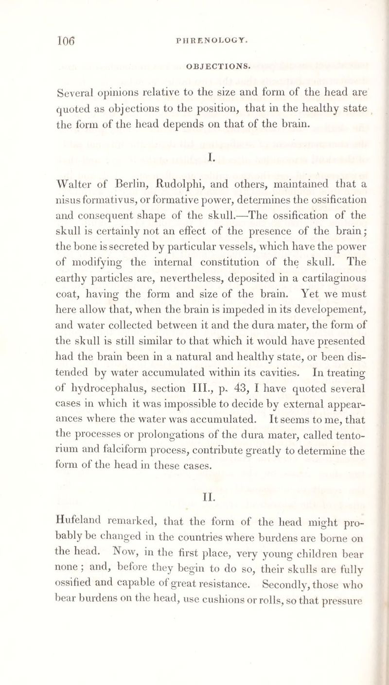 OBJECTIONS. Several o})inioiis relative to the size and form of the head are quoted as objections to the position, that in the healthy state ^ the I’orni of the head depends on that of the brain. 1. Walter of Berlin, Rudolphi, and others, maintained that a nisusformativus, or formative power, determines the ossification and consequent shape of the skull.—The ossification of the skull is certainly not an effect of the presence of the brain; the bone is secreted by particular vessels, which have the power of modifying the internal constitution of the skull. The earthy particles are, nevertheless, deposited in a cartilaginous coat, having the form and size of the brain. Yet we must here allow that, when the brain is impeded in its developement, and water collected between it and the dura mater, the form of the skull is still similar to that which it would have presented had the brain been in a natural and healthy state, or been dis¬ tended by water accumulated within its cavities. In treating of hydrocephalus, section III., p, 43, I have quoted several cases in which it was impossible to decide by external appear¬ ances where the water was accumulated. It seems to me, that the processes or prolongations of the dura mater, called tento¬ rium and falciform process, contribute greatly to determine the form of the head in these cases. II. Hufeland remarked, that the form of the head might pro¬ bably be changed in the countries where burdens are borne on the head. Now, in the first place, very young children bear none ; and, before they begin to do so, their skulls are fully ossified and capable of great resistance. Secondly, those who bear burdens on the head, use cushions or rolls, so that pressure