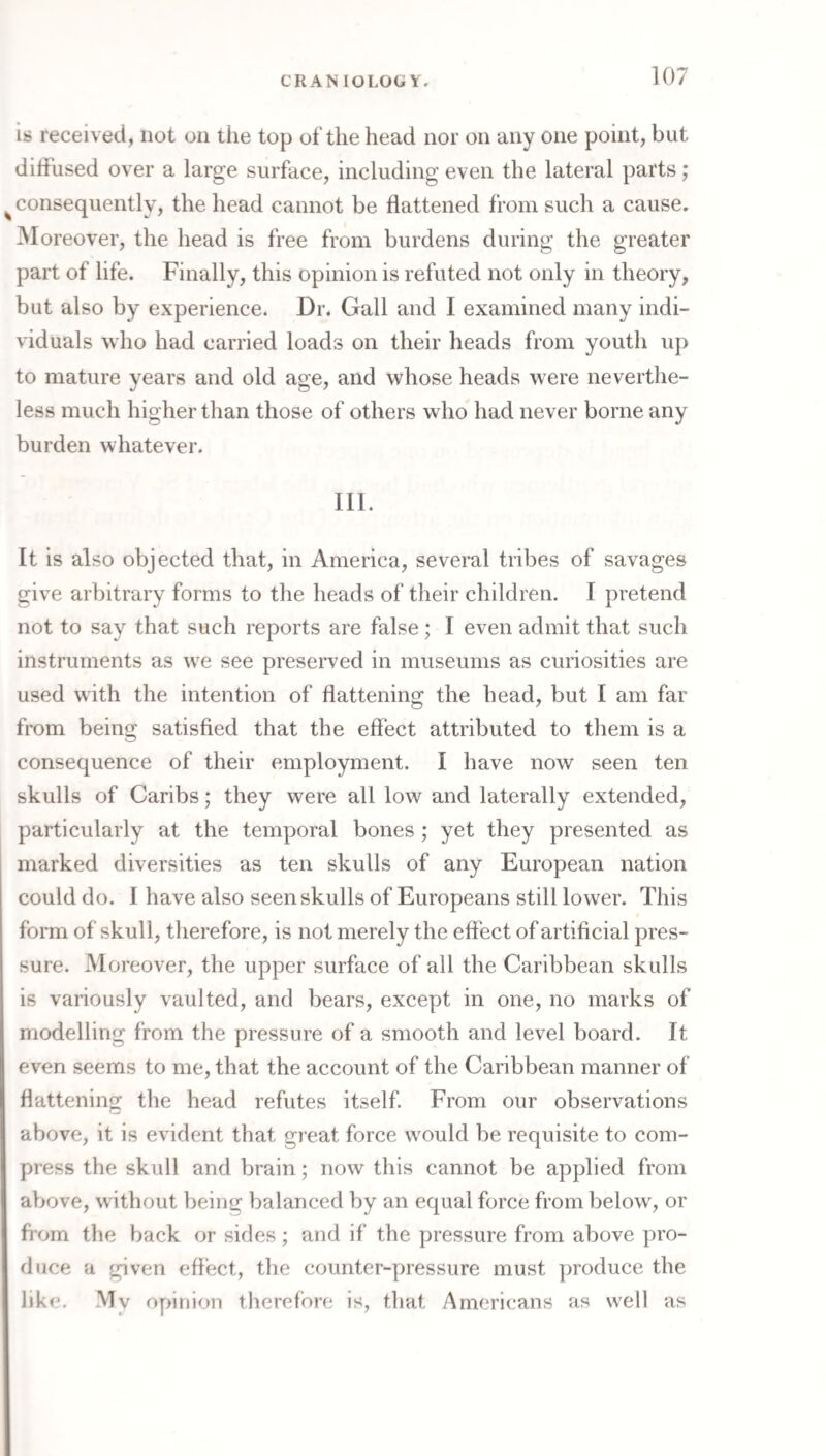 is received, not on the top of the head nor on any one point, but diffused over a large surface, including even the lateral parts; ^ consequently, the head cannot be flattened from such a cause. Moreover, the head is free from burdens during the greater part of life. Finally, this opinion is refuted not only in theory, but also by experience. Dr. Gall and I examined many indi¬ viduals who had carried loads on their heads from youth up to mature years and old age, and whose heads were neverthe¬ less much higher than those of others who had never borne any burden whatever. Ill. It is also objected that, in America, several tribes of savages give arbitrary forms to the heads of their children. I pretend not to say that such reports are false; I even admit that such instruments as we see preserved in museums as curiosities are used with the intention of flattening the head, but I am far from being satisfied that the effect attributed to them is a consequence of their employment. I have now seen ten skulls of Caribs; they were all low and laterally extended, particularly at the temporal bones ; yet they presented as marked diversities as ten skulls of any European nation could do. I have also seen skulls of Europeans still lower. This form of skull, therefore, is not merely the effect of artificial pres¬ sure. Moreover, the upper surface of all the Caribbean skulls is variously vaulted, and bears, except in one, no marks of modelling from the pressure of a smooth and level board. It even seems to me, that the account of the Caribbean manner of flattening the head refutes itself. From our observations above, it is evident that great force would be requisite to com¬ press the skull and brain; now this cannot be applied from above, without being balanced by an equal force from below, or from the back or sides; and if the pressure from above pro¬ duce a given effect, the counter-pressure must produce the like. My oy>inion therefore is, that Americans as well as