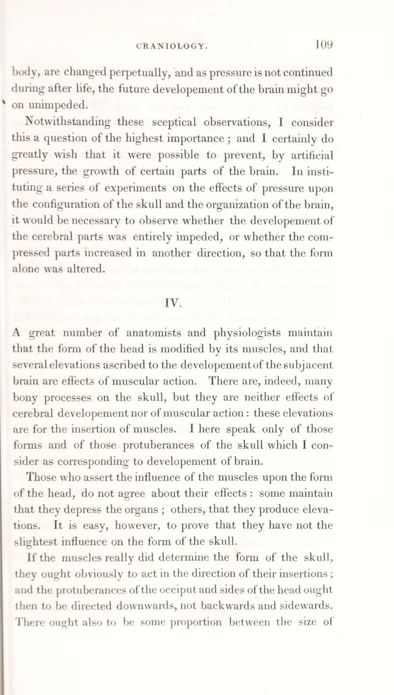body, are changed perpetually, and as pressure is not continued during after life, the future developement of the brain might go on unimpeded. Notwithstanding these sceptical observations, I consider this a question of the highest importance ; and I certainly do greatly wish that it were possible to prevent, by artificial pressure, the growth of certain parts of the brain. In insti¬ tuting a series of experiments on the effects of pressure upon the configuration of the skull and the organization of the brain, it would be necessary to observe whether the developement of the cerebral parts was entirely impeded, or whether the com¬ pressed parts increased in another direction, so that the form alone was altered. IV. A great number of anatomists and physiologists maintain that the form of the head is modified by its muscles, and that several elevations ascribed to the developement of the subjacent brain are effects of muscular action. There are, indeed, many bony processes on the skull, but they are neither effects of cerebral developement nor of muscular action: these elevations are for the insertion of muscles. I here speak only of those forms and of those protuberances of the skull which I con¬ sider as corresponding to developement of brain. Those who assert the influence of the muscles upon the form of the head, do not agree about their effects : some maintain that they depress the organs ; others, that they produce eleva¬ tions. It is easy, however, to prove that they have not the slightest influence on the form of the skull. If the muscles really did determine the form of the skull, they ought obviously to act in the direction of their insertions; and the jjrotuberances of the occiput and sides of the head ought then to be directed downwards, not backwards and sidewards. 'I'here ought also to be some proportion between the size of