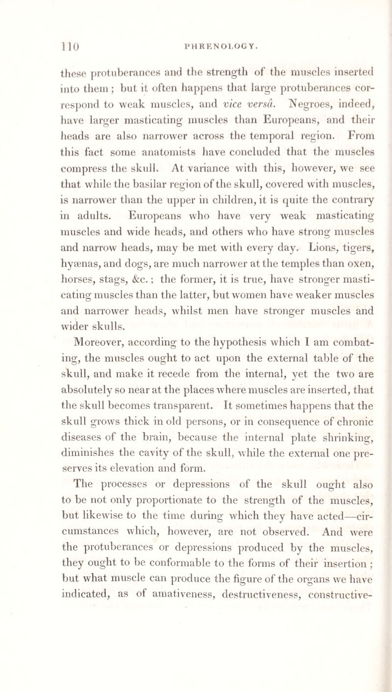 these protuberances ami the strength of the muscles inserted into them; but it often happens that large protuberances cor¬ respond to weak muscles, and vice versa. Negroes, indeed, have larger masticating muscles than Europeans, and their heads are also narrower across the temporal region. From this fact some anatomists have concluded that the muscles compress the skull. At variance with this, however, we see that while the basilar region of the skull, covered with muscles, is narrower than the upper in children, it is quite the contrary in adults. Europeans who have very weak masticating muscles and wide heads, and others who have strong muscles and narrow heads, may be met with every day. Lions, tigers, hyeenas, and dogs, are much narrower at the temples than oxen, horses, stags, &:c.; the former, it is true, have stronger masti¬ cating muscles than the latter, but women have weaker muscles and narrower heads, whilst men have stronger muscles and wider skulls. Moreover, according to the hypothesis which I am combat¬ ing, the muscles ought to act upon the external table of the skull, and make it recede from the internal, yet the two are absolutely so near at the places where muscles are inserted, that the skull becomes transparent. It sometimes happens that the skull grows thick in old persons, or in consequence of chronic diseases of the brain, because the internal plate shrinking, diminishes the cavity of the skull, while the external one pre¬ serves its elevation and form. The processes or depressions of the skull ought also to he not only proportionate to the strength of the muscles, but likewise to the time during which they have acted—cir¬ cumstances which, however, are not observed. And were the protuberances or depressions produced by the muscles, they ought to be conformable to the forms of their insertion ; but what muscle can produce the figure of the organs we have indicated, as of cimativeness, destructiveness, constructive-
