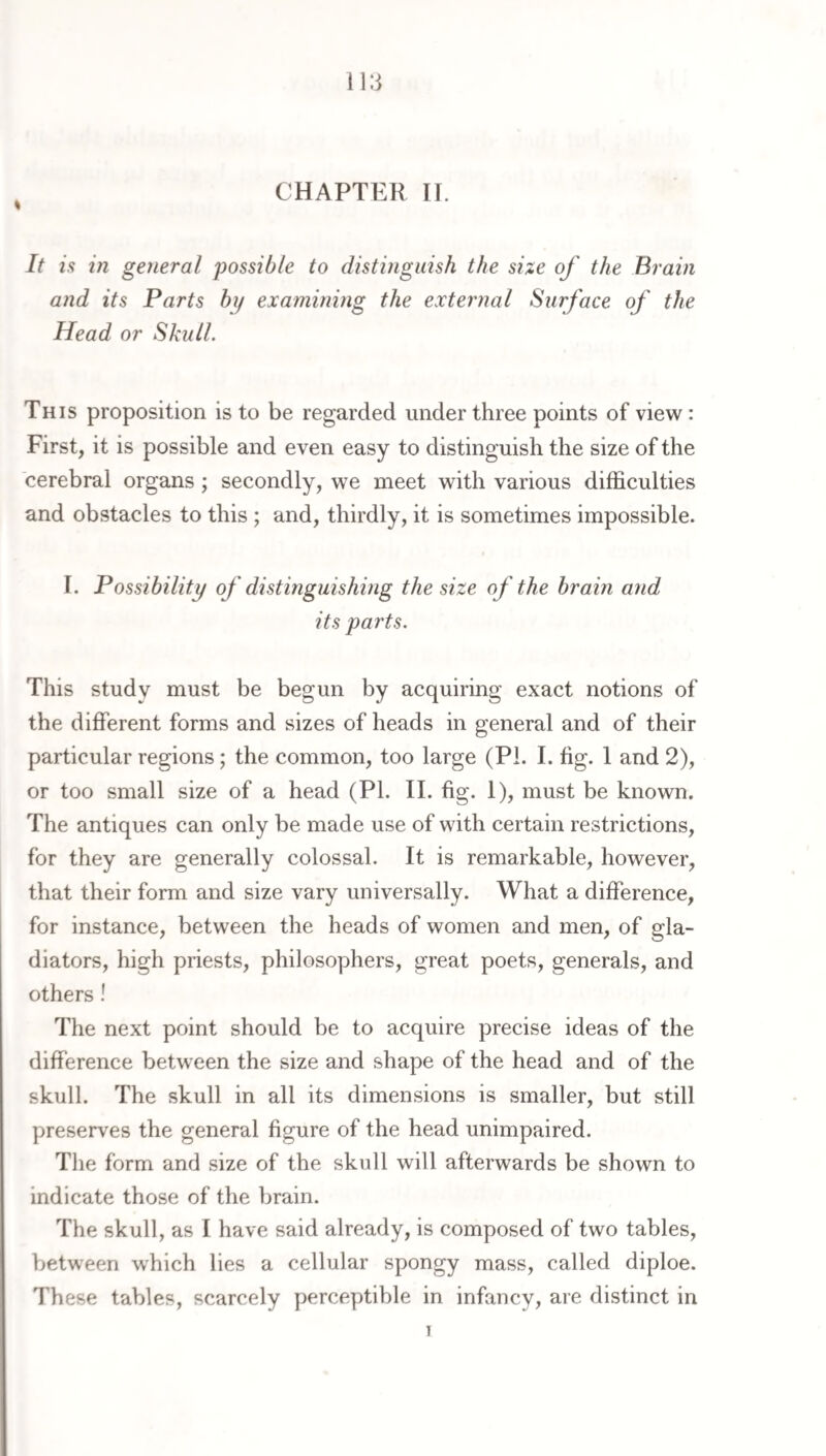 CHAPTER II. It is in gejieral 'possible to distinguish the size of the Brain and its Parts by examining the external Surface of the Head or Skull. This proposition is to be regarded under three points of view: First, it is possible and even easy to distinguish the size of the cerebral organs ; secondly, we meet with various difficulties and obstacles to this ; and, thirdly, it is sometimes impossible. I. Possibility of distinguishing the size of the brain and its parts. This study must be begun by acquiring exact notions of the different forms and sizes of heads in general and of their particular regions; the common, too large (PL I. fig. I and 2), or too small size of a head (PI. II. fig. 1), must be known. The antiques can only be made use of with certain restrictions, for they are generally colossal. It is remarkable, however, that their form and size vary universally. What a difference, for instance, between the heads of women and men, of gla¬ diators, high priests, philosophers, great poets, generals, and others! The next point should be to acquire precise ideas of the difference between the size and shape of the head and of the skull. The skull in all its dimensions is smaller, but still preserves the general figure of the head unimpaired. Tlie form and size of the skull will afterwards be shown to indicate those of the brain. The skull, as I have said already, is composed of two tables, between which lies a cellular spongy mass, called diploe. These tables, scarcely perceptible in infancy, are distinct in I