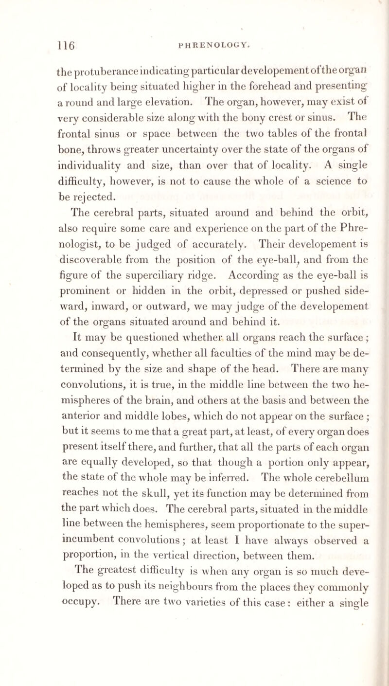 the protuberance indicating particular developement ot'the organ of locality being situated higher in the forehead and presenting a round and large elevation. The organ, however, may exist of very considerable size along with the bony crest or sinus. The frontal sinus or space between the two tables of the frontal bone, throws greater uncertainty over the state of the organs of individuality and size, than over that of locality. A single difficulty, however, is not to cause the whole of a science to be rejected. The cerebral parts, situated around and behind the orbit, also require some care and experience on the part of the Phre¬ nologist, to be judged of accurately. Their developement is discoverable from the position of the eye-ball, and from the figure of the superciliary ridge. According as the eye-ball is prominent or hidden in the orbit, depressed or pushed side¬ ward, inward, or outward, we may judge of the developement of the organs situated around and behind it. It may be questioned whether all organs reach the surface ; and consequently, whether all faculties of the mind may be de¬ termined by the size and shape of the head. There are many convolutions, it is true, in the middle line between the two he¬ mispheres of the brain, and others at the basis and between the anterior and middle lobes, which do not appear on the surface ; but it seems to me that a great part, at least, of every organ does present itself there, and further, that all the parts of each organ are equally developed, so that though a portion only appear, the state of the whole may be inferred. The whole cerebellum reaches not the skull, yet its function may be determined from the part which does. The cerebral parts, situated in the middle line between the hemispheres, seem proportionate to the super¬ incumbent convolutions; at least I have always observed a proportion, in the vertical direction, between them. The greatest difficulty is when any organ is so much deve¬ loped as to push its neighbours from the places they commonly occupy. There are two varieties of this case : either a single