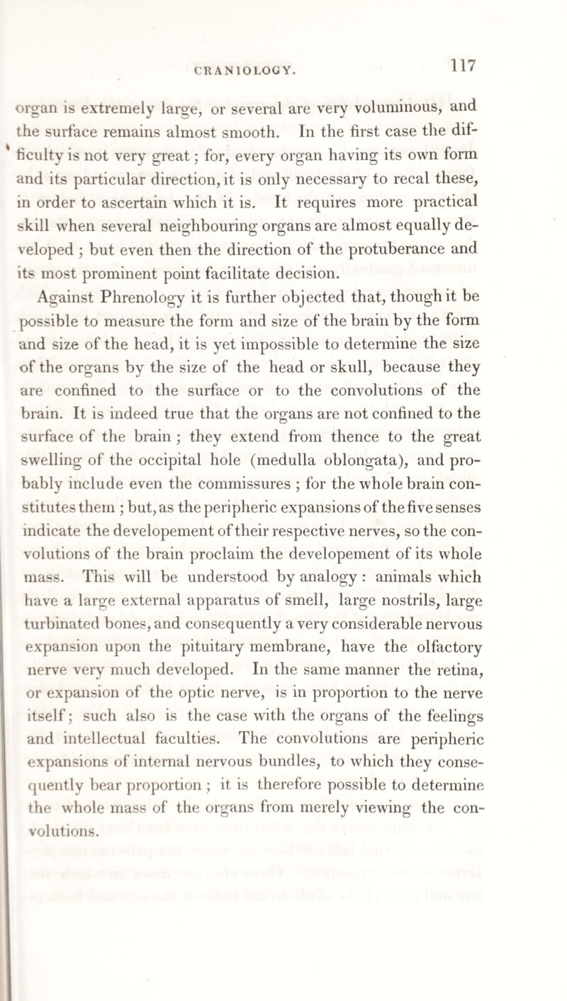 organ is extremely large, or several are very voluminous, and the surface remains almost smooth. In the first case the dif- ' ficulty is not very great; for, every organ having its own form and its particular direction, it is only necessary to recal these, in order to ascertain which it is. It requires more practical skill when several neighbouring organs are almost equally de¬ veloped ; but even then the direction of the protuberance and its most prominent point facilitate decision. Against Phrenology it is further objected that, though it be possible to measure the form and size of the brain by the form and size of the head, it is yet impossible to determine the size of the organs by the size of the head or skull, because they are confined to the surface or to the convolutions of the brain. It is indeed true that the organs are not confined to the surface of the brain ; they extend from thence to the great swelling of the occipital hole (medulla oblongata), and pro¬ bably include even the commissures ; for the whole brain con¬ stitutes them ; but, as the peripheric expansions of the five senses indicate the developement of their respective nerves, so the con¬ volutions of the brain proclaim the developement of its whole mass. This will be understood by analogy : animals which have a large external apparatus of smell, large nostrils, large turbinated bones, and consequently a very considerable nervous expansion upon the pituitary membrane, have the olfactory nerve very much developed. In the same manner the retina, or expansion of the optic nerve, is in proportion to the nerve itself; such also is the case with the organs of the feelings and intellectual faculties. The convolutions are peripheric expansions of internal nervous bundles, to which they conse¬ quently bear proportion ; it is therefore possible to determine the whole mass of the organs from merely viewing the con¬ volutions.
