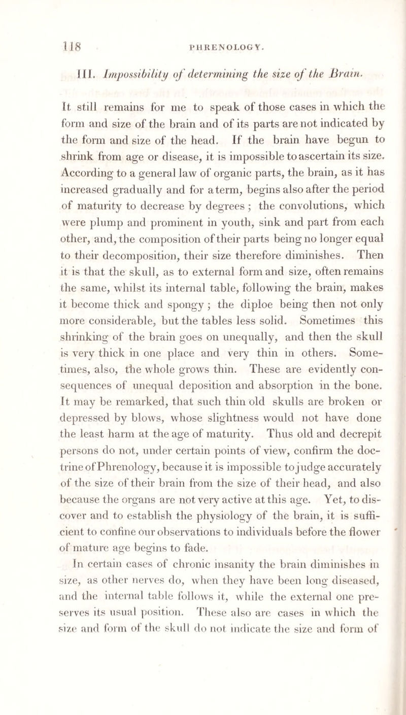 III. Impossibiiity of determining the size of the Brain. It still remains lor me to speak of’those cases in which the form and size of the brain and of its parts are not indicated by tlie form and size of the head. If the brain have begun to shrink from age or disease, it is impossible to ascertain its size. According to a general law of organic parts, the brain, as it has increased gradually and for aterm, begins also after the period of maturity to decrease by degrees ; the convolutions, which were plump and prominent in youth, sink and part from each other, and, the composition of their parts being no longer equal to their decomposition, their size therefore diminishes. Then it is that the skull, as to external form and size, often remains the same, whilst its internal table, following the brain, makes it become thick and spongy ; the diploe being then not only more considerable, but the tables less solid. Sometimes this shrinking of the brain goes on unequally, and then the skull is very thick in one place and veiy thin in others. Some¬ times, also, tlie whole grows thin. These are evidently con¬ sequences of unequal deposition and absorption in the bone. It may be remarked, that such thin old skulls are broken or depressed by blows, whose slightness would not have done the least harm at the age of maturity. Thus old and decrepit persons do not, under certain points of view, confirm the doc¬ trine of Phrenology, because it is impossible tojudge accurately of the size of their brain from the size of their head, and also because the organs are not very active at this age. Yet, to dis¬ cover and to establish the physiology of the brain, it is suffi¬ cient to confine our observations to individuals before the flower of mature age begins to fade. In certain cases of chronic insanity the brain diminishes in size, as other nerves do, when they have been long diseased, and the internal table follows it, while the external one pre¬ serves its usual position. These also are cases in which the size and form of the skull do not indicate the size and form of