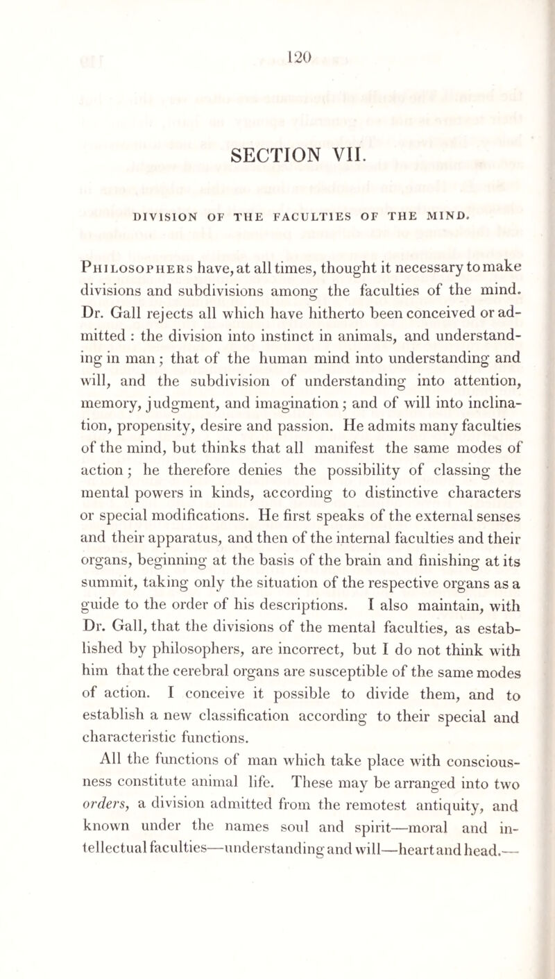SECTION VII. DIVISION OF THE FACULTIES OF THE MIND. Philosophers have,at all times, thought it necessary to make divisions and subdivisions among the faculties of the mind. Dr. Gall rejects all which have hitherto been conceived or ad¬ mitted : the division into instinct in animals, and understand¬ ing in man; that of the human mind into understanding and will, and the subdivision of understanding into attention, memory, judgment, and imagination; and of will into inclina¬ tion, propensity, desire and passion. He admits many faculties of the mind, but thinks that all manifest the same modes of action; he therefore denies the possibility of classing the mental powers in kinds, according to distinctive characters or special modifications. He first speaks of the external senses and their apparatus, and then of the internal faculties and their organs, beginning at the basis of the brain and finishing at its summit, taking only the situation of the respective organs as a guide to the order of his descriptions. I also maintain, with Dr. Gall, that the divisions of the mental faculties, as estab¬ lished by philosophers, are incorrect, but I do not think with him that the cerebral organs are susceptible of the same modes of action. I conceive it possible to divide them, and to establish a new classification according to their special and characteristic functions. All the functions of man which take place with conscious¬ ness constitute animal life. These may be arranged into two orders, a division admitted from the remotest antiquity, and known under the names soul and spirit—moral and in- fellectual faculties—understanding and will—heart and head.—