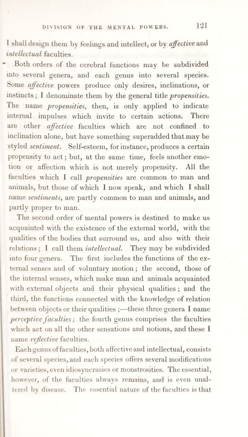 I shall design them by feelings and intellect, or by affective and intellectual faculties. Both orders of the cerebral functions may be subdivided into several genera, and each genus into several species. Some affective powers produce only desires, inclinations, or instincts; I denominate them by the general title propensities. The name propensitiesy then, is only applied to indicate internal impulses which invite to certain actions. There are other affective faculties which are not confined to inclination alone, but have something superadded that may be styled sentiment. Self-esteem, for instance, produces a certain propensity to act; but, at the same time, feels another emo¬ tion or affection which is not merely propensity. All the faculties which I call propensities are common to man and animals, but those of which I now speak, and which I shall name sentiments, are partly common to man and animals, and partly proper to man. The second order of mental powers is destined to make us acquainted with the existence of the external world, with the qualities of the bodies that surround us, and also with their relations ; I call them intellectual. They may be subdivided into four genera. The first includes the functions of the ex¬ ternal senses and of voluntary motion; the second, those of the internal senses, which make man and animals acquainted with external objects and their physical qualities; and the third, the functions connected with the knowledge of relation between objects or their qualities ;—these three genera I name perceptive faculties; the fourth genus comprises the faculties which act on all the other sensations and notions, and these I name rejlective faculties. Each genus of faculties, both affective and intellectual, consists of several species, and each species offers several modifications or varieties, even idiosyncrasies or monstrosities. The essential, however, of the faculties always remains, and is even unal- lered by disease. The essential nature of the faculties is that
