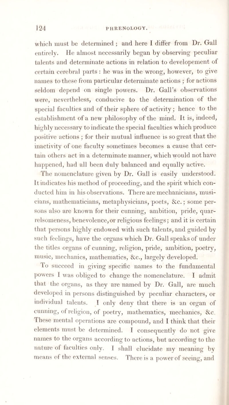 which must be determined ; and here I differ from Dr. Gall entirely, lie almost necessarily began by observing peculiar talents and determinate actions in relation to developement of certain cerebral ])arts : he was in the wrong, however, to give names to these from particular determinate actions ; for actions seldom de})end on single powers. Dr. Gall’s observations were, nevertheless, conducive to the determination of the special faculties and of their sphere of activity; hence to the establishment of a new philosophy of the mind. It is, indeed, highly necessary to indicate the special faculties which produce positive actions ; for their mutual influence is so great that the inactivity of one faculty sometimes becomes a cause that cer¬ tain others act in a determinate manner, which would not have happened, had all been duly balanced and equally active. The nomenclature given by Dr. Gall is easily understood. It indicates his method of proceeding, and the spirit which con¬ ducted him in his observations. There are mechanicians, musi¬ cians, mathematicians, metaphysicians, poets, &c.; some per¬ sons also are known for their cunning, ambition, pride, quar¬ relsomeness, benevolence, or religious feelings; and it is certain that persons highly endowed with such talents, and guided by such feelings, have the organs which Dr. Gall speaks of under the titles organs of cunning, religion, pride, ambition, poetry, music, mechanics, mathematics, &c., largely developed. To succeed in giving specific names to the fundamental powers I was obliged to change the nomenclature. I admit that the organs, as they are named by Dr. Gall, are much developed in persons distinguished by peculiar characters, or individual talents. I only deny that there is an organ of cunning, of religion, of poetry, mathematics, mechanics, &c.. These mental operations are compound, and I think that their elements must be determined. I consequently do not give names to the organs according to actions, but according to the nature of faculties only. I shall elucidate my meaning by means of the external senses. There is a power of seeing, and