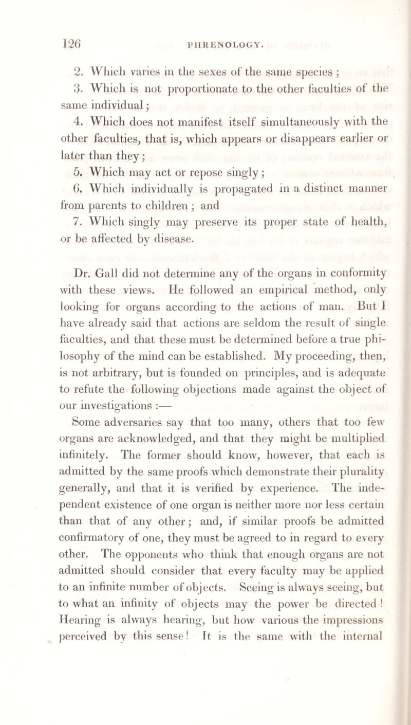 2. VVliich varies in the sexes of the same species ; 3. Which is not proportionate to tlie other faculties of the same individual; 4. Which does not manifest itself simultaneously with the other faculties, that is, which appears or disappears earlier or later than they; 5. Which may act or repose singly; 6. Which individually is propagated in a distinct manner from parents to children ; and 7. Which singly may preserve its proper state of health, or be affected by disease. Dr. Gall did not determine any of the organs in conformity with these views. He followed an empirical method, only looking for organs according to the actions of man. But 1 have already said that actions are seldom the result of single faculties, and that these must be determined before a true phi¬ losophy of the mind can be established. My proceeding, then, is not arbitrary, but is founded on principles, and is adequate to refute the following objections made against the object of our investigations :— Some adversaries say that too many, others that too few' organs are acknowledged, and that they might be multiplied infinitely. The former should know, however, that each is admitted by the same proofs which demonstrate their plurality generally, and that it is verified by experience. The inde¬ pendent existence of one organ is neither more nor less certain than that of any other; and, if similar proofs be admitted confirmatory of one, they must be agreed to in regard to every other. The opponents who think that enough organs are not admitted should consider that every faculty may be applied to an infinite number of objects. Seeing is always seeing, but to what an infinity of objects may the power be directed ! Hearing is always hearing, but how various the impressions perceived by this sense! It is the same with the internal