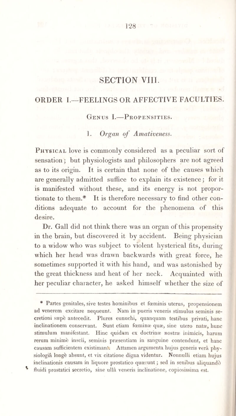 SECTION VIII. ORDER I.—FEELINGS OR AFFECTIVE FACULTIF:S. Genus I.—Propensities. 1. Organ of Amativeyiess. Physical love is commonly considered as a peculiar sort of sensation; but physiologists and philosophers are not agreed as to its origin. It is certain that none of the causes which are generally admitted suffice to explain its existence; for it is manifested without these, and its energy is not propor¬ tionate to them.* It is therefore necessary to find other con¬ ditions adequate to account for the phenomena of this desire. Dr. Gall did not think there was an organ of this propensity in the brain, but discovered it by accident. Being physician to a widow who was subject to violent hysterical fits, during which her head was drawn backwards with great force, he sometimes supported it with his hand, and was astonished by the great thickness and heat of her neck. Acquainted with her peculiar chaiacter, he asked himself whether the size of * Partes genitales, sive testes hominibus et foeminis uterus, propensionem ad venerem excitare nequeunt. Nam in pueris veneris stimulus seminis se- cretioni ssepb antecedit. Plures eunuchi, quanquam testibus privati, banc inclinationem conservant. Sunt etiam foeminse quae, sine utero natae, bunc stimulum manifestant. Hinc quidam ex doctrinae nostrae inimicis, barum rerum minimb inscii, seminis praesentiam in sanguine contendunt, et banc causam sufficientem existimanl*. Attamen argumenta bujus generis vera pby- siologia longb absunt, et vix citatione digna videntur. Nonnulli etiam bujus inclinationis causam in liquore prostatico quaerunt; sed in senibus aliquandb ' fluidi prostatici secretio, sine ulla veneris inclinatione, copiosissima est.