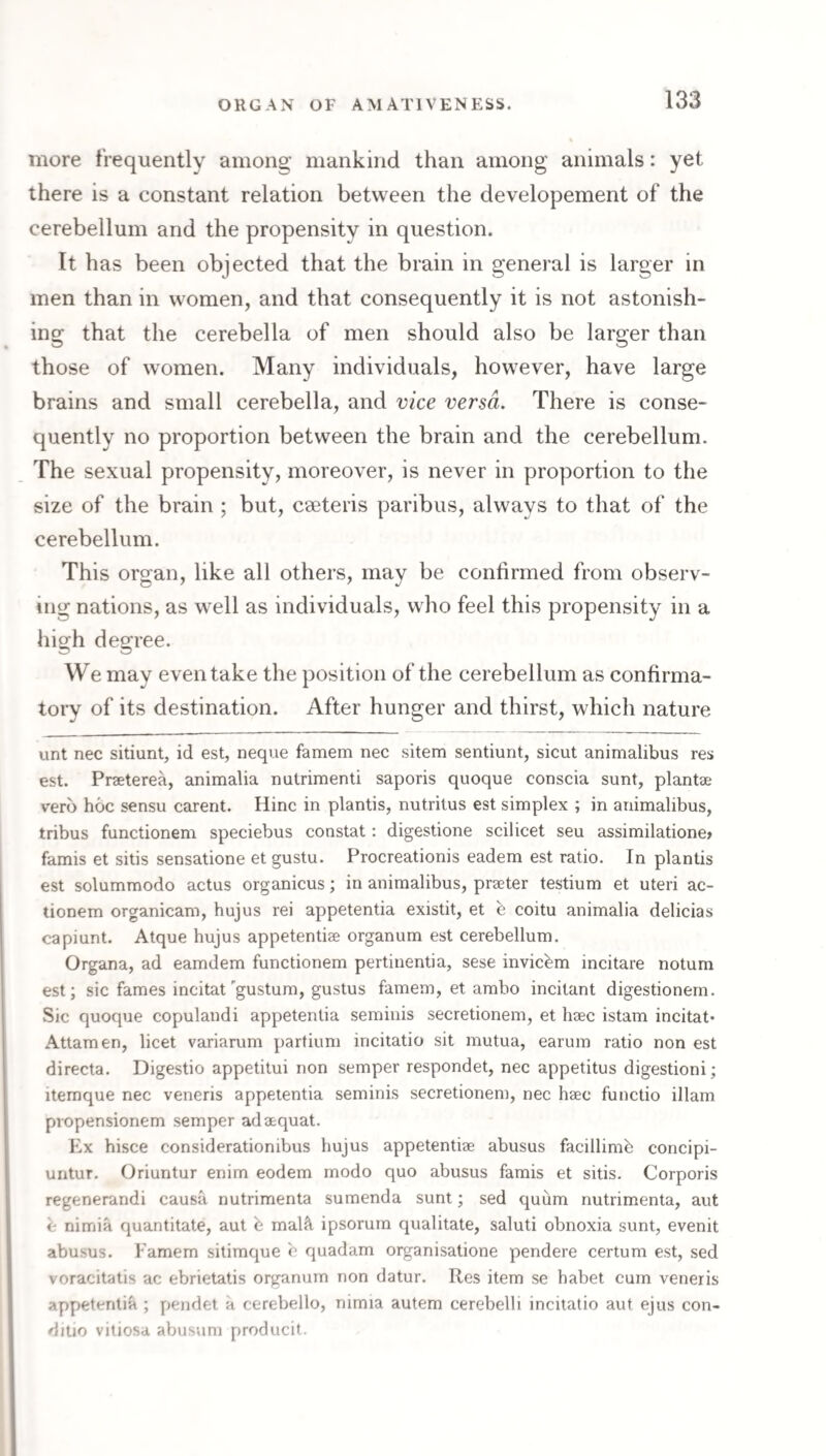 more frequently among mankind than among animals: yet there is a constant relation between the developement of the cerebellum and the propensity in question. It has been objected that the brain in general is larger in men than in women, and that consequently it is not astonish¬ ing that the cerebella of men should also be larger than those of women. Many individuals, how^ever, have large brains and small cerebella, and vice versa. There is conse¬ quently no proportion between the brain and the cerebellum. The sexual propensity, moreover, is never in proportion to the size of the brain ; but, cseteris paribus, always to that of the cerebellum. This organ, like all others, may be confirmed from observ¬ ing nations, as w^ell as individuals, who feel this propensity in a high degree. We may even take the position of the cerebellum as confirma¬ tory of its destination. After hunger and thirst, which nature unt nec sitiunt, id est, neque famem nec sitem sentiunt, sicut animalibus res est. Prseterea, animalia nutrimenti saporis quoque conscia sunt, plantae verb hoc sensu carent. Hinc in plantis, nutritus est simplex ; in animalibus, tribus functionem speciebus constat: digestione scilicet seu assimilatione> famis et sitis sensatione et gustu. Procreationis eadem est ratio. In plantis est solummodo actus organicus; in animalibus, praeter testium et uteri ac¬ tionem organicam, hujus rei appetentia existit, et b coitu animalia delicias capiunt. Atque hujus appetentiae organum est cerebellum. Organa, ad eamdem functionem pertiuentia, sese invicbm incitare notum est; sic fames incitat'gustum, gustus famem, et ambo incitant digestionern. Sic quoque copulandi appetentia seminis secretionem, et haec istam incitat* Attamen, licet variarum partium incitatio sit mutua, earum ratio non est directa. Digestio appetitui non semper respondet, nec appetitus digestioni; itemque nec veneris appetentia seminis secretionem, nec haec functio illam propensionem semper adaequat. Ex hisce considerationibus hujus appetentiae abusus facillimb concipi- untur. Oriuntur enim eodem modo quo abusus famis et sitis. Corporis regenerandi causa nutrimenta sumenda sunt; sed quiim nutrimenta, aut e nimia quantitate, aut h mal^l ipsorura qualitate, saluti obnoxia sunt, evenit abusus. Famem sitimque c quadam organisatione pendere certum est, sed voracitatis ac ebrietatis organum non datur. Res item se habet cum veneris appetentia ; pendet a cerebello, nimia autem cerebelli incitatio aut ejus con¬ ditio vitiosa aVjusum producit.