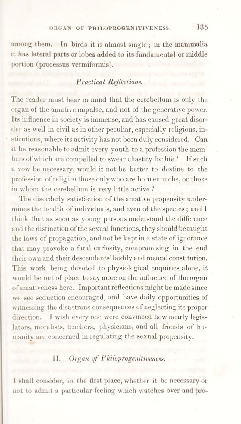 umon^ them. In birds it is almost single; in the mammalia it has lateral parts or lobes added to its fundamental or middle portion (processus vermiformis). Practical Pejiectiom, The reader must bear in mind that the cerebellum is only the organ of the amative impulse, and not of the generative power. Its influence in society is immense, and has caused great disor¬ der as well in civil as in other peculiar, especially religious, in- ' stitutions, where its activity has not been duly considered. Can it be reasonable to admit every youth to a profession the mem¬ bers of which are compelled to swear chastity for life ? If such a vow be necessary, would it not be better to destine to the profession of religion those only who are born eunuchs, or those in whom the cerebellum is very little active ? The disorderly satisfaction of the amative propensity under¬ mines the health of individuals, and even of the species ; and 1 think that as soon as young persons understand the diftbrence and the distinction of the sexual functions, they should be taught the laws of propagation, and not be kept in a state of ignorance that may provoke a fatal curiosity, compromising in the end their own and their descendants’ bodily and mental constitution. This work being devoted to physiological enquiries alone, it would be out of place to say more on the influence of the organ of amativeness here. Important reflections might be made since we see seduction encouraged, and have daily opportunities of witnessing the disastrous consequences of neglecting its proper direction. I wish every one were convinced how nearly legis¬ lators, moralists, teachers, yjhysicians, and all friends of hu¬ manity are concerned in regulating the sexual propensity. II. Organ of Philoprogenitiveuess. I shall consider, in the first place, whether it be necessary or not to admit a particular feeling which watches over and pro-