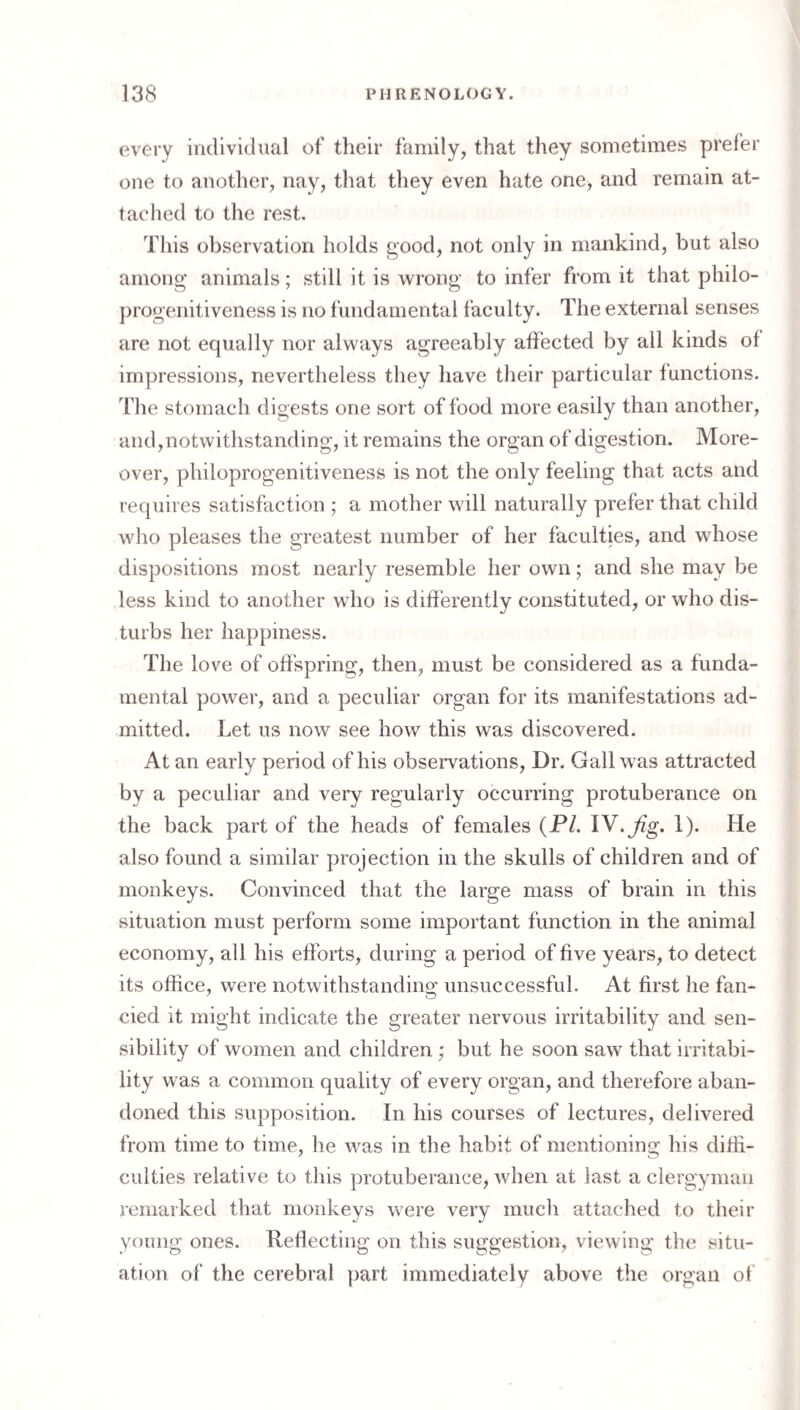every individual of their family, that they sometimes prefer one to another, nay, that they even hate one, and remain at¬ tached to tlie rest. This observation holds good, not only in mankind, but also among animals; still it is wrong to infer from it that philo¬ progenitiveness is no fundamental faculty. The external senses are not equally nor always agreeably affected by all kinds of impressions, nevertheless they have their particular functions. The stomach digests one sort of food more easily than another, and,notwithstanding, it remains the organ of digestion. More¬ over, philoprogenitiveness is not the only feeling that acts and requires satisfaction ; a mother will naturally prefer that child who pleases the greatest number of her faculties, and whose dispositions most nearly resemble her own; and she may be less kind to another who is differently constituted, or who dis¬ turbs her happiness. The love of offspring, then, must be considered as a funda¬ mental power, and a peculiar organ for its manifestations ad¬ mitted. Let us now see how this was discovered. At an early period of his observations. Dr. Gall was attracted by a peculiar and very regularly occurring protuberance on the back part of the heads of females (P/. IV.^g. 1). He also found a similar projection in the skulls of children and of monkeys. Convinced that the large mass of brain in this situation must perform some important function in the animal economy, all his efforts, during a period of five years, to detect its office, were notwithstanding unsuccessful. At first he fan¬ cied it might indicate the greater nervous irritability and sen¬ sibility of women and children ; but he soon saw that irritabi¬ lity was a common quality of every organ, and therefore aban¬ doned this supposition. In his courses of lectures, delivered from time to time, he was in the habit of mentioning his difii- culties relative to tins protuberance, when at last a clergyman remarked that monkeys were very mucli attached to their young ones. Refiecting on this suggestion, viewing the situ¬ ation of the cerebral part immediately above the organ of