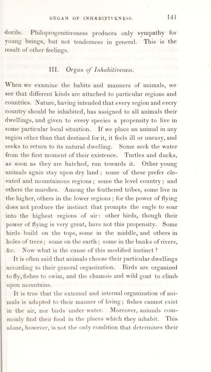 tlocile. Philoprogenitiveness produces only syn^pathy for young beings, but not tenderness in general. This is the result of other feeling-s. III. Organ of Inhabitiveness. When we examine the habits and manners of animals, we see that different kinds are attached to particular regions and countries. Nature, having intended that every region and every country should be inhabited, has assigned to all animals their dwellings, and given to every species a propensity to live in some particular local situation. If we place an animal in any region other than that destined for it, it feels ill or uneasy, and seeks to return to its natural dwelling. Some seek the w^ater from the first moment of their existence. Turtles and ducks, as soon as they are hatched, run towards it. Other young animals again stay upon dry land ; some of these prefer ele¬ vated and mountainous regions; some the level country; and others the marshes. Among the feathered tribes, some live in the higher, others in the lower regions; for the power of flying does not produce the instinct that prompts the eagle to soar into the highest regions of air: other birds, though their pow'er of flying is very great, have not this propensity. Some birds build on the tops, some in the middle, and others in holes of trees; some on the earth; some in the banks of rivers, &c. Now what is the cause of this modified instinct ? It is often said that animals choose their particular dwellings according to their general organization. Birds are organized to fly, fishes to swim, and the chamois and wild goat to climb upon mountains. It is true that the external and internal organization of ani¬ mals is adapted to their manner of living; fishes cannot exist in the air, nor birds under water. Moreover, animals com¬ monly find their food in the places which they inhabit. This alone, however, is not the only condition that determines their