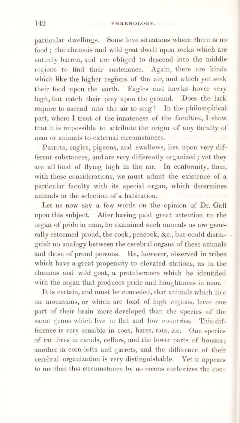 particular (iwellings. Some love situations where there is no food ; tlie chamois and wild goat dwell upon rocks which are entirely barren, and are obliged to descend into the middle regions to hnd their sustenance. Again, there are kinds which hke the higher regions of the air, and which yet seek their food upon the earth. Eagles and hawks hover very high, but catch their prey upon the ground. Does the lark require to ascend into the air to sing ? In the philosophical part, where I treat of the innateness of the faculties, I show that it is impossible to attribute the origin of any faculty of man or animals to external circumstances. Parrots, eagles, pigeons, and swallows, live upon very dif¬ ferent substances, and are very differently organized; yet they are all fond of flying high in the air. In conformity, then, with these considerations, we must admit the existence of a particular faculty with its special organ, which determines animals in the selection of a habitation. Let us now say a few words on the opinion of Dr. Gall upon this subject. After having paid great attention to the organ of pride in man, he examined such animals as are gene¬ rally esteemed proud, the cock, peacock, &c., but could distin- . guish no analogy between the cerebral organs of these animals and those of proud persons. He, however, observed in tribes which have a great propensity to elevated stations, as in the chamois and wild goat, a protuberance which he identified with the organ that produces pride and haughtiness in man. It is certain, and must be conceded, that animals which live on mountains, or which are fond of high regions, have one part of their brain more developed than the species of the same genus which live in flat and low countries. This dif¬ ference is very sensible in roes, hares, rats, (fcc. One species of rat lives in canals, cellars, and the lower parts of houses; another in corn-lofts and garrets, and the difference of their cerebral organization is very distinguishable. Yet it appears to me that this circumstance bv no means autliorizes the con-